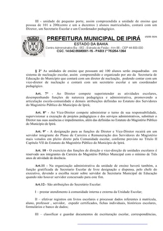 III - unidade de pequeno porte, assim compreendida a unidade de ensino que
possua de 101 a 200(cento e um a duzentos ) alunos matriculados, contará com um
Diretor, um Secretario Escolar e um Coordenador pedagógico.

       §1º As unidades de ensino classificadas como de pequeno porte, que funcionarem nos
três turnos, contará também com um vice diretor.




      § 2º As unidades de ensino que possuam até 100 alunos serão enquadradas em
sistema de nucleação escolar, assim compreendido e organizado por ato da Secretaria de
Educação do Município que contará com um diretor de nucleação, podendo contar com um
vice-diretor de nucleação e contará com um secretário escolar e um coordenador
pedagógico.

       Art. 7° - Ao Diretor compete superintender as atividades escolares,
desempenhando funções de natureza pedagógica e administrativa, promovendo a
articulação escola-comunidade e demais atribuições definidas no Estatuto dos Servidores
do Magistério Público do Município de Ipirá;

      Art. 8° - Ao Vice-Diretor compete administrar o turno de sua responsabilidade,
supervisionar a execução de projetos pedagógicos e dos serviços administrativos, substituir o
Diretor nas suas ausências e impedimentos, além das definidas no Estatuto do Magistério Público
do Município de Ipirá.

      Art. 9º - A designação para as funções de Diretor e Vice-Diretor recairá em um
servidor integrante do Plano de Carreira e Remuneração dos Servidores do Magistério
mais votados em pleito direto pela Comunidade escolar, conforme previsto no Título II
Capítulo VII do Estatuto do Magistério Público do Município de Ipirá.

       Art. 10 - O exercício das funções de direção e vice-direção de unidades escolares é
reservado aos integrantes da Carreira do Magistério Público Municipal com o mínimo de Três
anos de atividade de docência.

      Art.11 - Na organização administrativa da unidade de ensino haverá também, a
função gratificada de Secretario Escolar de livre designação e dispensa, pelo chefe do
executivo, devendo a escolha recair sobre servidor da Secretaria Municipal de Educação
quando não houver servidor concursado para este fim.

      Art.12– São atribuições do Secretário Escolar:

      I – prestar atendimento à comunidade interna e externa da Unidade Escolar;

      II – efetivar registros em livros escolares e processar dados referentes à matrícula,
aluno, professor , servidor, expedir certificados, fichas individuais, históricos escolares,
formulários e banco de dados;

      III – classificar e guardar documentos de escrituração escolar, correspondências,
 