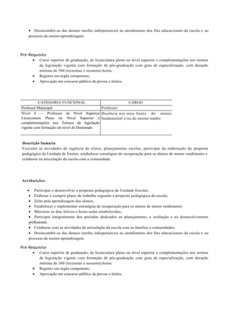• Desincumbir-se das demais tarefas indispensáveis ao atendimento dos fins educacionais da escola e ao
    processo de ensino-aprendizagem.



Pré-Requisito
      • Curso superior de graduação, de licenciatura plena ou nível superior e complementações nos termos
         da legislação vigente com formação de pós-graduação com grau de especialização, com duração
         mínima de 360 (trezentas e sessenta) horas.
      • Registro em órgão competente;
      • Aprovação em concurso público de provas e títulos.




          CATEGORIA FUNCIONAL                         CARGO
Professor Municipal                         Professor
Nível 4 — Professor de Nível Superior Docência nos anos finais do ensino
Licenciatura Plena ou Nível Superior e fundamental e/ou do ensino médio
complementações nos Termos da legislação
vigente com formação em nível de Doutorado.



Descrição Sumaria
Executar as atividades de regência de classe, planejamento escolar, participar da elaboração da proposta
pedagógica da Unidade de Ensino, estabelecer estratégias de recuperação para os alunos de menor rendimento e
colaborar na articulação da escola com a comunidade.




Atribuições

   • Participar e desenvolver a proposta pedagógica da Unidade Escolar;
    • Elaborar e cumprir plano de trabalho segundo a proposta pedagógica da escola;
    • Zelar pela aprendizagem dos alunos,
    • Estabelecer e implementar estratégias de recuperação para os alunos de menor rendimento;
    • Ministrar os dias letivos e horas-aulas estabelecidas,
    • Participar integralmente dos períodos dedicados ao planejamento, a avaliação e ao desenvolvimento
    profissional;
    • Colaborar com as atividades de articulação da escola com as famílias e comunidades;
    • Desincumbir-se das demais tarefas indispensáveis ao atendimento dos fins educacionais da escola e ao
    processo de ensino-aprendizagem.

Pré-Requisito
      • Curso superior de graduação, de licenciatura plena ou nível superior e complementações nos termos
         da legislação vigente com formação de pós-graduação com grau de especialização, com duração
         mínima de 360 (trezentas e sessenta) horas.
      • Registro em órgão competente;
      • Aprovação em concurso público de provas e títulos.
 