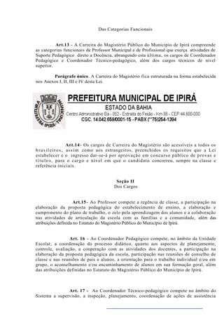 Das Categorias Funcionais


          Art.13 - A Carreira do Magistério Público do Município de Ipirá compreende
as categorias funcionais de Professor Municipal e de Profissional que exerça atividades de
Suporte Pedagógico direto a Docência, abrangendo esta última, os cargos de Coordenador
Pedagógico e Coordenador Técnico-pedagógico, além dos cargos técnicos de nível
superior.

        Parágrafo único. A Carreira do Magistério fica estruturada na forma estabelecida
nos Anexos I, II, III e IV desta Lei.




                        Art.14- Os cargos de Carreira do Magistério são acessíveis a todos os
b r a s i l e i r o s , as s i m como aos estrangeiros, preenchidos os requisitos que a Lei
estabelecer e o ingresso dar-se-á por aprovação em concurso público de provas e
t í t u l o s , para o cargo e nível em que o candidato concorreu, sempre na classe e
referência iniciais.


                                         Seção II
                                        Dos Cargos


                    Art.15 - Ao Professor compete a regência de classe, a participação na
elaboração da proposta pedagógica do estabelecimento de ensino, a elaboração e
cumprimento do plano de trabalho, o zelo pela aprendizagem dos alunos e a colaboração
nas atividades de articulação da escola com as famílias e a comunidade, além das
atribuições definida no Estatuto do Magistério Público do Município de Ipirá.


                 Art. 16 - Ao Coordenador Pedagógico compete, no âmbito da Unidade
Escolar, a coordenação do processo didático, quanto aos aspectos de planejamento,
controle, avaliação, a cooperação com as atividades dos docentes, a participação na
elaboração da proposta pedagógica da escola, participação nas reuniões de conselho de
classe e nas reuniões de pais e alunos, a orientação para o trabalho individual e/ou em
grupo, o aconselhamento e/ou encaminhamento de alunos em sua formação geral, além
das atribuições definidas no Estatuto do Magistério Público do Município de Ipirá.



               Art. 17 - Ao Coordenador Técnico-pedagógico compete no âmbito do
Sistema a supervisão, a inspeção, planejamento, coordenação de ações de assistência
 