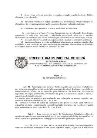 I – desenvolver ações de previsão, promoção, proteção e reabilitação dos hábitos
alimentares do educando;

      II – ministrar informações sobre a composição, propriedades e transformação dos
alimentos e do seu aproveitamento pelo organismo humano e atenção dietética;

      III – contribuir para promover o estado nutricional do educando;

       IV – articular com a Equipe Técnico-Pedagógica para a elaboração de políticas e
programas de educação, segurança e vigilância nutricional, alimentar e sanitária
envolvendo os servidores que atuam na confecção e distribuição da alimentação escolar.
      V – planejar, prescrever, analisar, supervisionar e avaliar os alimentos escolares;
      VI – gerenciar, planejar e avaliar unidades de alimentação e nutrição visando a boa
qualidade e das condições de armazenamento dos materiais alimentícios nas Unidades
Escolares e exercer outras atribuições correlatas e afins.




                                         Seção III
                              Da Estrutura da Carreira



         Art. 20 - Para ingresso no cargo de Professor, além dos requisitos estabelecidos
em legislação específica, exigir-se-á diploma ou certificado de Professor, expedido por
estabelecimento oficial ou reconhecido pelo Ministério da Educação, devidamente
registrado em órgão competente, observando-se, para o exercício nas diversas séries, a
seguinte qualificação mínima:
I - ensino superior completo em graduação em pedagogia ou normal superior para
docência na Educação Infantil e do 1° ao 5º ano.
II - formação superior em curso de licenciatura em graduação plena com habilitação
especifica em área correspondente e complementação nos termos da legislação vigente,
para a docência em áreas específicas do 1° ao 9º ano.


               Art. 21 - Para ingresso no cargo de Coordenador Pedagógico, além dos
requisitos estabelecidos em outros diplomas legais, exigir-se-á habilitação especifica em
curso superior de graduação em Pedagogia e/ou mais Pós-graduação especifica.


          Art. 22 – Para o ingresso para o cargo de Coordenador Técnico-pedagógico,
além dos requisitos estabelecidos em outros diplomas legais, exigir-se-á a habilitação
 
