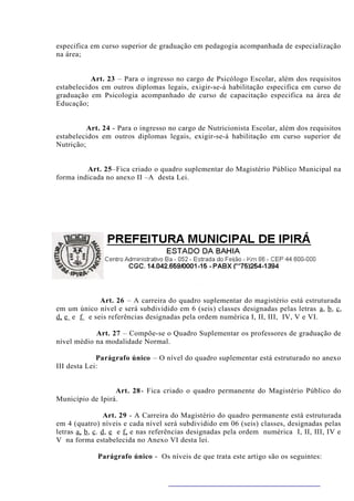 especifica em curso superior de graduação em pedagogia acompanhada de especialização
na área;


           Art. 23 – Para o ingresso no cargo de Psicólogo Escolar, além dos requisitos
estabelecidos em outros diplomas legais, exigir-se-á habilitação especifica em curso de
graduação em Psicologia acompanhado de curso de capacitação especifica na área de
Educação;


          Art. 24 - Para o ingresso no cargo de Nutricionista Escolar, além dos requisitos
estabelecidos em outros diplomas legais, exigir-se-á habilitação em curso superior de
Nutrição;


         Art. 25–Fica criado o quadro suplementar do Magistério Público Municipal na
forma indicada no anexo II –A desta Lei.




             Art. 26 – A carreira do quadro suplementar do magistério está estruturada
em um único nível e será subdividido em 6 (seis) classes designadas pelas letras a , b , c ,
d, e e f e seis referências designadas pela ordem numérica I, II, III, IV, V e VI.

            Art. 27 – Compõe-se o Quadro Suplementar os professores de graduação de
nível médio na modalidade Normal.

             Parágrafo único – O nível do quadro suplementar está estruturado no anexo
III desta Lei:


                  Art. 28 - Fica criado o quadro permanente do Magistério Público do
Município de Ipirá.

                   Art. 29 - A Carreira do Magistério do quadro permanente está estruturada
em 4 (quatro) níveis e cada nível será subdividido em 06 (seis) classes, designadas pelas
letras a, b , c . d , e e f, e nas referências designadas pela ordem numérica I, II, III, IV e
V na forma estabelecida no Anexo VI desta lei.

             Parágrafo único - Os níveis de que trata este artigo são os seguintes:
 