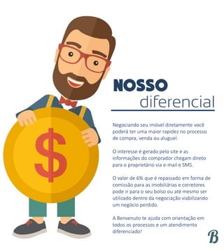 diferencial
Negociando seu imóvel diretamente você
poderá ter uma maior rapidez no processo
de compra, venda ou aluguel.
O interesse é gerado pelo site e as
informações do comprador chegam direto
para o proprietário via e-mail e SMS.
O valor de 6% que é repassado em forma de
comissão para as imobiliárias e corretores
pode ir para o seu bolso ou até mesmo ser
utilizado dentro da negociação viabilizando
um negócio perdido.
A Benvenuto te ajuda com orientação em
todos os processos e um atendimento
diferenciado!
 