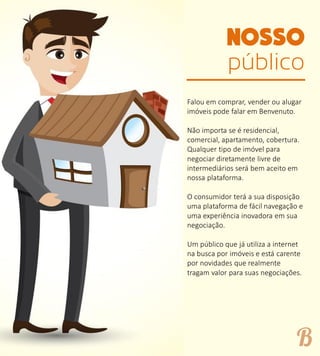 público
Falou em comprar, vender ou alugar
imóveis pode falar em Benvenuto.
Não importa se é residencial,
comercial, apartamento, cobertura.
Qualquer tipo de imóvel para
negociar diretamente livre de
intermediários será bem aceito em
nossa plataforma.
O consumidor terá a sua disposição
uma plataforma de fácil navegação e
uma experiência inovadora em sua
negociação.
Um público que já utiliza a internet
na busca por imóveis e está carente
por novidades que realmente
tragam valor para suas negociações.
 