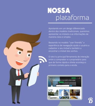 plataforma
Apostando em um design diferenciado
dentro dos modelos tradicionais, queremos
apresentar os imóveis e as informações de
maneira clara e simples.
Baseando no modelo “user friendly” a
experiência de navegação ajuda o usuário a
cadastrar o seu imóvel e também a
encontrar o imóvel dos sonhos.
O site é a principal ferramenta de interação
entre o comprador e o proprietário para
que de forma rápida e direta aconteça o
primeiro contato para a venda.
 