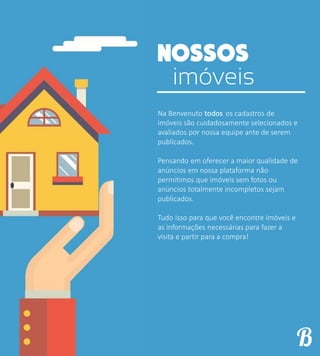 imóveis
Na Benvenuto todos os cadastros de
imóveis são cuidadosamente selecionados e
avaliados por nossa equipe ante de serem
publicados.
Pensando em oferecer a maior qualidade de
anúncios em nossa plataforma não
permitimos que imóveis sem fotos ou
anúncios totalmente incompletos sejam
publicados.
Tudo isso para que você encontre imóveis e
as informações necessárias para fazer a
visita e partir para a compra!
 