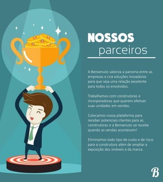 parceiros
A Benvenuto valoriza a parceria entre as
empresas e cria soluções inovadoras
para que seja uma relação excelente
para todos os envolvidos.
Trabalhamos com construtoras e
incorporadoras que querem efetivar
suas unidades em vendas.
Colocamos nossa plataforma para
receber potenciais clientes para as
construtoras e a Benvenuto só recebe
quando as vendas acontecem!
Eliminamos todo tipo de custo e de risco
para a construtora além de ampliar a
exposição dos imóveis e da marca.
 