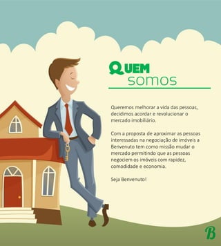 somos
Queremos melhorar a vida das pessoas,
decidimos acordar e revolucionar o
mercado imobiliário.
Com a proposta de aproximar as pessoas
interessadas na negociação de imóveis a
Benvenuto tem como missão mudar o
mercado permitindo que as pessoas
negociem os imóveis com rapidez,
comodidade e economia.
Seja Benvenuto!
 