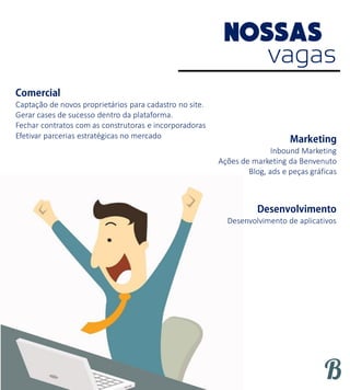 vagas
Captação de novos proprietários para cadastro no site.
Gerar cases de sucesso dentro da plataforma.
Fechar contratos com as construtoras e incorporadoras
Efetivar parcerias estratégicas no mercado
Inbound Marketing
Ações de marketing da Benvenuto
Blog, ads e peças gráficas
Desenvolvimento de aplicativos
 