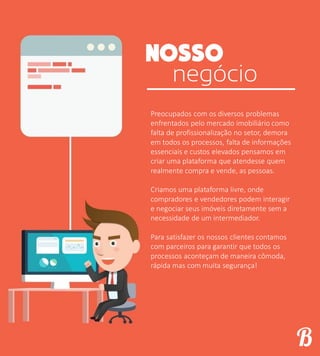 negócio
Preocupados com os diversos problemas
enfrentados pelo mercado imobiliário como
falta de profissionalização no setor, demora
em todos os processos, falta de informações
essenciais e custos elevados pensamos em
criar uma plataforma que atendesse quem
realmente compra e vende, as pessoas.
Criamos uma plataforma livre, onde
compradores e vendedores podem interagir
e negociar seus imóveis diretamente sem a
necessidade de um intermediador.
Para satisfazer os nossos clientes contamos
com parceiros para garantir que todos os
processos aconteçam de maneira cômoda,
rápida mas com muita segurança!
 
