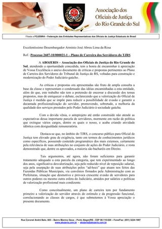 Filiada a FOJEBRA – Federação das Entidades Representativas dos Oficiais de Justiça Estaduais do Brasil

Excelentíssimo Desembargador Armínio José Abreu Lima da Rosa
Ref.: Processo 2607-10/000021-1 – Plano de Carreira dos Servidores do TJRS
A ABOJERIS – Associação dos Oficiais de Justiça do Rio Grande do
Sul, atendendo a oportunidade concedida, tem a honra de encaminhar à apreciação
de Vossa Excelência o anexo documento de críticas e propostas pertinentes ao Plano
de Carreira dos Servidores do Tribunal de Justiça do RS, voltadas para construção e
modernização do Poder Judiciário gaúcho.
As críticas e propostas ora apresentadas são fruto de ampla consulta a
base da classe e representam o condensado das idéias encaminhadas a esta entidade,
além do que, este trabalho não tem a pretensão de encerrar a discussão dos temas
propostos, mas de enriquecer o debate, esclarecendo que a valorização do Oficial de
Justiça é medida que se impõe para reduzir a possibilidade de evasão e garantir a
decantada profissionalização do servidor, promovendo, sobretudo, a melhoria da
qualidade dos serviços prestados pelo Poder Judiciário à sociedade gaúcha.
Com a devida vênia, o anteprojeto até então construído não atende as
expectativas dessa importante parcela de servidores, mormente em razão de política
que extingue vários cargos, dentre os quais o nosso, e acaba criando atividade
idêntica com desigualdade remuneratória.
Destaca-se que, no âmbito do TJRS, o concurso público para Oficial de
Justiça tem elevado grau de exigência, tanto em termos de conhecimentos jurídicos
como específicos, possuindo conteúdo programático dos mais extensos, certamente
pela relevância de suas atribuições no conjunto de ações do Poder Judiciário, e resta
demonstrado que, dentre os aprovados, a maioria são bacharéis em Direito.
Tais argumentos, até agora, não foram suficientes para garantir
tratamento adequado a esta parcela da categoria, que tem experimentado ao longo
dos anos, significativa desvalorização, seja pelo reduzido nível de reposição salarial,
seja pela usurpação de suas atribuições pelos “ad-hocs” que atuam nos feitos das
Fazendas Públicas Municipais, via convênios firmados pela Administração com as
Prefeituras, situação que desmotiva e provoca crescente evasão de servidores para
outros poderes ou mesmo outra esfera do Judiciário, atraídos por salários e políticas
de valorização profissional mais condizente.
Como conceitualmente, um plano de carreira tem por fundamento
primeiro a valorização do servidor através do estímulo e da progressão funcional,
correlacionando as classes de cargos, é que submetemos à Vossa apreciação o
presente documento.

Rua Coronel André Belo, 603 – Bairro Menino Deus – Porto Alegre/RS - CEP 90.110-020 – Fone/Fax: (051) 3224-1997
www.abojeris.com.br - abojeris@abojeris.com.br

 