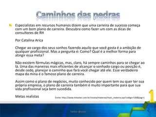 Especialistas em recursos humanos dizem que uma carreira de sucesso começa
com um bom plano de carreira. Descubra como fazer um com as dicas de
consultores de RH
Por Catalina Arica
Chegar ao cargo dos seus sonhos fazendo aquilo que você gosta é a ambição de
qualquer profissional. Mas a pergunta é: Como? Qual é a melhor forma para
atingir essa meta?
Não existem fórmulas mágicas, mas, claro, há sempre caminhos para se chegar ao
lá. Uma das maneiras mais eficientes de alcançar o sonhado cargo ou posição é,
desde cedo, planejar o caminho que fará você chegar até ele. Esse verdadeiro
mapa da mina é o famoso plano de carreira.
Assim como o plano de negócios, muito conhecido por quem tem ou quer ter sua
própria empresa, o plano de carreira também é muito importante para que sua
vida profissional seja bem sucedida.
Metas realistas Fonte: http://www.timaster.com.br/revista/materias/main_materia.asp?codigo=536&pag=1
Twitter @uires
 