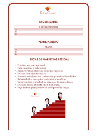 NECESSIDADES 
O 
QUE 
VOCÊ 
PRECISA 
1) 
2) 
3) 
PLANEJAMENTO 
PRAZOS 
1) 
2) 
3) 
DICAS DE MARKETING PESSOAL 
• Construa 
sua 
marca 
pessoal 
• Faça 
e 
pratique 
o 
networking 
• Desenvolva 
habilidades 
de 
influenciar 
pessoas 
• Seja 
um 
formador 
de 
opinião. 
• Transmita 
confiança 
aos 
chefes 
e 
companheiros 
de 
trabalho. 
• Saiba 
trabalhar 
em 
equipe 
e 
administrar 
conflitos. 
• Saiba 
valorizar 
seu 
trabalho 
e 
apresente 
bons 
resultados. 
• Seja 
uma 
pessoa 
otimista 
e 
bem-­‐humorada. 
• Faça 
um 
bom 
planejamento 
de 
onde 
pretende 
chegar. 
 