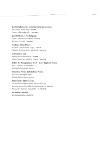 Escola Profissional e Social do Menor de Londrina 
Alexandra Alves José - Titular 
Carlos Alberto Wessler - Suplente 
Guarda Mirim de Foz do Iguaçu 
Hélio Candido do Carmo - Titular 
Renann Ferreira - Suplente 
Fundação Weiss Scarpa 
Matilde Dias Martins Pupo - Titular 
Cláudia de Melo Brito Baedeski - Suplente 
Instituto São José 
Neide Teixeira Schorba - Titular 
Nadir Aparecida da Silva Fantin - Suplente 
Ordem dos Advogados do Brasil - OAB - Seção do Paraná 
Ana Christina Brito Lopes 
Maria Christina dos Santos 
Ministério Público do Estado do Paraná 
Murillo José Digiácomo 
Márcio Teixeira dos Santos 
Adolescentes Observadores 
Lucas Vinícius Oliveira de Souza - Titular 
Janaína Aparecida Scheneider Consoli - 1ª Suplente 
Alexandro Ricardo Neia Filho - 2º Suplente 
Secretária Executiva 
Maria Letícia Zavala Dellê 
 