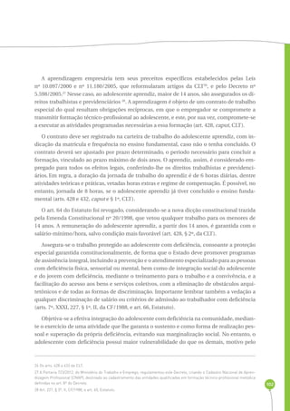 102 
A aprendizagem empresária tem seus preceitos específicos estabelecidos pelas Leis 
nº 10.097/2000 e nº 11.180/2005, que reformularam artigos da CLT26, e pelo Decreto nº 
5.598/2005.27 Nesse caso, ao adolescente aprendiz, maior de 14 anos, são assegurados os di-reitos 
trabalhistas e previdenciários 28. A aprendizagem é objeto de um contrato de trabalho 
especial do qual resultam obrigações recíprocas, em que o empregador se compromete a 
transmitir formação técnico-profissional ao adolescente, e este, por sua vez, compromete-se 
a executar as atividades programadas necessárias a essa formação (art. 428, caput, CLT). 
O contrato deve ser registrado na carteira de trabalho do adolescente aprendiz, com in-dicação 
da matrícula e frequência no ensino fundamental, caso não o tenha concluído. O 
contrato deverá ser ajustado por prazo determinado, o período necessário para concluir a 
formação, vinculado ao prazo máximo de dois anos. O aprendiz, assim, é considerado em-pregado 
para todos os efeitos legais, conferindo-lhe os direitos trabalhistas e previdenci-ários. 
Em regra, a duração da jornada de trabalho do aprendiz é de 6 horas diárias, dentre 
atividades teóricas e práticas, vetadas horas extras e regime de compensação. É possível, no 
entanto, jornada de 8 horas, se o adolescente aprendiz já tiver concluído o ensino funda-mental 
(arts. 428 e 432, caput e § 1º, CLT). 
O art. 64 do Estatuto foi revogado, considerando-se a nova dicção constitucional trazida 
pela Emenda Constitucional nº 20/1998, que vetou qualquer trabalho para os menores de 
14 anos. A remuneração do adolescente aprendiz, a partir dos 14 anos, é garantida com o 
salário-mínimo/hora, salvo condição mais favorável (art. 428, § 2º, da CLT). 
Assegura-se o trabalho protegido ao adolescente com deficiência, consoante a proteção 
especial garantida constitucionalmente, de forma que o Estado deve promover programas 
de assistência integral, incluindo a prevenção e o atendimento especializado para as pessoas 
com deficiência física, sensorial ou mental, bem como de integração social do adolescente 
e do jovem com deficiência, mediante o treinamento para o trabalho e a convivência, e a 
facilitação do acesso aos bens e serviços coletivos, com a eliminação de obstáculos arqui-tetônicos 
e de todas as formas de discriminação. Importante lembrar também a vedação a 
qualquer discriminação de salário ou critérios de admissão ao trabalhador com deficiência 
(arts. 7º, XXXI, 227, § 1º, II, da CF/1988, e art. 66, Estatuto). 
Objetiva-se a efetiva integração do adolescente com deficiência na comunidade, median-te 
o exercício de uma atividade que lhe garanta o sustento e como forma de realização pes-soal 
e superação da própria deficiência, evitando sua marginalização social. No entanto, o 
adolescente com deficiência possui maior vulnerabilidade do que os demais, motivo pelo 
26 Os arts. 428 a 433 da CLT. 
27 A Portaria 723/2012, do Ministério do Trabalho e Emprego, regulamentou este Decreto, criando o Cadastro Nacional de Apren-dizagem 
Profissional (CNAP), destinado ao cadastramento das entidades qualificadas em formação técnico-profissional metódica 
definidas no art. 8º do Decreto. 
28 Art. 227, § 3º, II, CF/1988, e art. 65, Estatuto. 
 