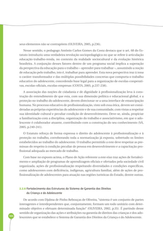 105 
seus elementos não se contrapõem (OLIVEIRA, 2005, p.236). 
Nesse sentido, o pedagogo Antônio Carlos Gomes da Costa destaca que o art. 68 do Es-tatuto 
introduziu uma verdadeira revolução sociopedagógica no que se refere à articulação 
educação-trabalho-renda, no contexto da realidade sociocultural e da evolução histórica 
brasileira. A conjunção desses fatores dentro de um programa social implica a superação 
da perspectiva da educação para o trabalho – aprender para trabalhar –, assumindo a noção 
de educação pelo trabalho, isto é, trabalhar para aprender. Esta nova perspectiva traz à tona 
o caráter transformador e das múltiplas possibilidades concretas que comporta o trabalho 
educativo do adolescente, concedendo base legal para a organização de escolas-cooperati-vas, 
escolas-oficiais, escolas-empresas (COSTA, 2005, p.237-238). 
A associação das noções de cidadania e de dignidade à profissionalização leva à cons-trução 
do entendimento de que esta, com sua dimensão política e educacional global, e a 
proteção no trabalho do adolescente, devem direcionar-se a uma interface de emancipação 
humana. No processo educativo de profissionalização, visto sob essa ótica, devem ser consi-deradas 
as próprias experiências do adolescente e de sua comunidade, com vistas a respeitar 
sua identidade cultural e peculiar condição de desenvolvimento. Deve-se, ainda, propiciar 
a familiarização com a disciplina, organização do trabalho e associativismo, em que o ado-lescente 
é colaborador atuante, contribuindo com a construção do seu conhecimento (SÁ, 
2005, p.240-241). 
O Estatuto reforça de forma expressa o direito do adolescente à profissionalização e à 
proteção no trabalho, corroborando toda a normatização já exposta, sobretudo os limites 
estabelecidos ao trabalho do adolescente. O trabalho permitido a este deve respeitar as pre-missas 
do respeito à condição peculiar de pessoa em desenvolvimento e a capacitação pro-fissional 
adequada ao mercado de trabalho. 
Com base no exposto acima, o Plano de Ação referente a este eixo traz ações de fortaleci-mento 
e ampliação de programas de aprendizagem oficiais e ofertados pela sociedade civil 
organizada, ações de profissionalização respeitando diversidades e condições específicas, 
como adolescentes com deficiência, indígenas, agricultura familiar, além de ações de pro-fissionalização 
de adolescentes para atuação nas regiões turísticas do Estado, dentre outras. 
2.2.6 Fortalecimento das Estruturas do Sistema de Garantia dos Direitos 
da Criança e do Adolescente 
De acordo com Djalma de Pinho Rebouças de Oliveira, “sistema é um conjunto de partes 
interagentes e interdependentes que, conjuntamente, formam um todo unitário com deter-minado 
objetivo e efetuam determinada função” (OLIVEIRA, 2002, p.35). É partindo desse 
sentido de organização das ações e atribuições na garantia de direitos das crianças e dos ado-lescentes 
que se estabelece o Sistema de Garantia dos Direitos da Criança e do Adolescente. 
 