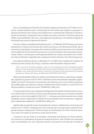 106 
Para a consolidação da Doutrina da Proteção Integral preconizada na CF/1988 e no Es-tatuto, 
o Brasil caminhou para a estruturação de um sistema que organiza a proteção e a 
garantia dos direitos das crianças e dos adolescentes, estabelecendo atribuições e funções e 
institucionalizando a integração entre os órgãos que atuam nesta área. O Estatuto, apesar de 
definir responsabilidades dos entes, não organizou formalmente e de maneira integrada as 
instituições que atuam na garantia de direitos. 
Foi com o advento da publicação da Resolução nº 113/2006 do CONANDA que se instituiu 
formalmente o Sistema de Garantia dos Direitos da Criança e do Adolescente (SGD), que se 
constitui na articulação e integração das instâncias públicas governamentais e da sociedade 
civil na aplicação de instrumentos normativos e no funcionamento dos mecanismos de pro-moção, 
defesa e controle para a efetivação dos direitos da criança e do adolescente, estabe-lecendo 
as atribuições específicas dos componentes desse Sistema e das esferas de governo. 
Para alguns estudiosos da área, a Resolução nº 113/2006 seria a tradução do “espírito” da 
Convenção sobre Direitos da Criança, conforme avalia Wanderlino Nogueira Neto: 
Trata-se mais de ato normativo regulador a partir de uma interpretação extensiva da legislação nacional 
vigente e de uma transposição dos modelos internacional e regional (interamericano). Esse sistema holístico 
estratégico nasce muito mais diretamente do espírito da Convenção do que propriamente da lei nacional 
que aprovou o Estatuto da Criança e do Adolescente (NOGUEIRA NETO, 2012). 
Mário Luiz Ramidoff, também ao analisar esse Sistema de Garantia, observa que o legisla-dor, 
seguindo os preceitos da CF/1998, “estabeleceu uma sistematização integrada (organi-cidade 
estrutural e funcional) e assecuratória, precisamente, para tornar efetiva a aplicação 
de medidas legais que efetivem os direitos fundamentais afetos à infância e à juventude nos 
diversos âmbitos e instâncias sociais” (RAMIDOFF, 2008, p.45). 
O mesmo autor afirma que a organização da garantia dos direitos fundamentais de crian-ças 
e adolescentes em forma de sistema é uma das grandes diferenças da situação atual para 
aquela que se viveu sob a égide do CM/1979,“[...] nas quais caracteristicamente não se tinha 
integração, mútuas implicações e relações de necessariedade entre as estruturas e organiza-ções 
estabelecidas legalmente” (RAMIDOFF, 2008, p.45). 
Significando um grande avanço na proteção de crianças e adolescentes, mais do que um 
sistema em si, o SGD é a integração de vários sistemas que convergem para a proteção inte-gral 
de crianças e adolescentes. O SGD só existe na interlocução com outros sistemas nacio-nais, 
como o de saúde, de assistência social, dentre outros. 
A proposta é de que todas as instituições, executando suas funções de modo colabora-tivo, 
possam ser facilitadoras da garantia integral de direitos. Não é fixada uma hierarquia 
entre as instituições, mas, sim, cada uma executa a sua parte de um todo que se forma no 
 