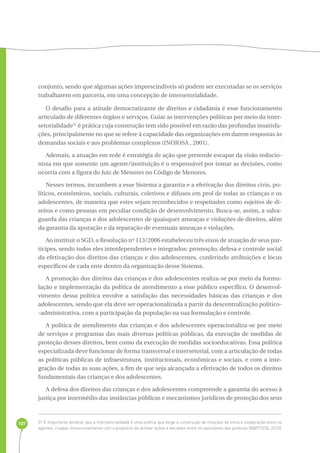 107 
conjunto, sendo que algumas ações imprescindíveis só podem ser executadas se os serviços 
trabalharem em parceria, em uma concepção de intersetorialidade. 
O desafio para a atitude democratizante de direitos e cidadania é esse funcionamento 
articulado de diferentes órgãos e serviços. Guiar as intervenções políticas por meio da inter-setorialidade31 
é prática cuja construção tem sido possível em razão das profundas insatisfa-ções, 
principalmente no que se refere à capacidade das organizações em darem respostas às 
demandas sociais e aos problemas complexos (INOJOSA , 2001). 
Ademais, a atuação em rede é estratégia de ação que pretende escapar da visão reducio-nista 
em que somente um agente/instituição é o responsável por tomar as decisões, como 
ocorria com a figura do Juiz de Menores no Código de Menores. 
Nesses termos, incumbem a esse Sistema a garantia e a efetivação dos direitos civis, po-líticos, 
econômicos, sociais, culturais, coletivos e difusos em prol de todas as crianças e os 
adolescentes, de maneira que estes sejam reconhecidos e respeitados como sujeitos de di-reitos 
e como pessoas em peculiar condição de desenvolvimento. Busca-se, assim, a salva-guarda 
das crianças e dos adolescentes de quaisquer ameaças e violações de direitos, além 
da garantia da apuração e da reparação de eventuais ameaças e violações. 
Ao instituir o SGD, a Resolução nº 113/2006 estabeleceu três eixos de atuação de seus par-tícipes, 
sendo todos eles interdependentes e integrados: promoção, defesa e controle social 
da efetivação dos direitos das crianças e dos adolescentes, conferindo atribuições e lócus 
específicos de cada ente dentro da organização desse Sistema. 
A promoção dos direitos das crianças e dos adolescentes realiza-se por meio da formu-lação 
e implementação da política de atendimento a esse público específico. O desenvol-vimento 
dessa política envolve a satisfação das necessidades básicas das crianças e dos 
adolescentes, sendo que ela deve ser operacionalizada a partir da descentralização político- 
-administrativa, com a participação da população na sua formulação e controle. 
A política de atendimento das crianças e dos adolescentes operacionaliza-se por meio 
de serviços e programas das mais diversas políticas públicas, da execução de medidas de 
proteção desses direitos, bem como da execução de medidas socioeducativas. Essa política 
especializada deve funcionar de forma transversal e intersetorial, com a articulação de todas 
as políticas públicas de infraestrutura, institucionais, econômicas e sociais, e com a inte-gração 
de todas as suas ações, a fim de que seja alcançada a efetivação de todos os direitos 
fundamentais das crianças e dos adolescentes. 
A defesa dos direitos das crianças e dos adolescentes compreende a garantia do acesso à 
justiça por intermédio das instâncias públicas e mecanismos jurídicos de proteção dos seus 
31 É importante lembrar que a intersetorialidade é uma prática que exige a construção de relações de troca e cooperação entre os 
agentes, criadas intencionalmente com o propósito de alinhar ações e decisões entre os executores das políticas (BAPTISTA, 2012). 
 