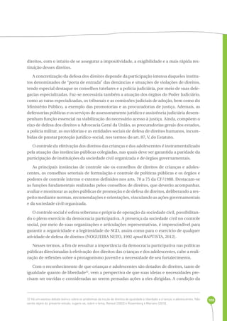 108 
direitos, com o intuito de se assegurar a impositividade, a exigibilidade e a mais rápida res-tituição 
desses direitos. 
A concretização da defesa dos direitos depende da participação intensa daqueles institu-tos 
denominados de “porta de entrada” das denúncias e situações de violações de direitos, 
tendo especial destaque os conselhos tutelares e a polícia judiciária, por meio de suas dele-gacias 
especializadas. Faz-se necessária também a atuação dos órgãos do Poder Judiciário, 
como as varas especializadas, os tribunais e as comissões judiciais de adoção, bem como do 
Ministério Público, a exemplo das promotorias e as procuradorias de justiça. Ademais, as 
defensorias públicas e os serviços de assessoramento jurídico e assistência judiciária desem-penham 
função essencial na viabilização do necessário acesso à justiça. Ainda, compõem o 
eixo de defesa dos direitos a Advocacia Geral da União, as procuradorias gerais dos estados, 
a polícia militar, as ouvidorias e as entidades sociais de defesa de direitos humanos, incum-bidas 
de prestar proteção jurídico-social, nos termos do art. 87, V, do Estatuto. 
O controle da efetivação dos direitos das crianças e dos adolescentes é instrumentalizado 
pela atuação das instâncias públicas colegiadas, nas quais deve ser garantida a paridade da 
participação de instituições da sociedade civil organizada e de órgãos governamentais. 
As principais instâncias de controle são os conselhos de direitos de crianças e adoles-centes, 
os conselhos setoriais de formulação e controle de políticas públicas e os órgãos e 
poderes de controle interno e externo definidos nos arts. 70 a 75 da CF/1988. Destacam-se 
as funções fundamentais realizadas pelos conselhos de direitos, que deverão acompanhar, 
avaliar e monitorar as ações públicas de promoção e de defesa de direitos, deliberando a res-peito 
mediante normas, recomendações e orientações, vinculando as ações governamentais 
e da sociedade civil organizada. 
O controle social é esfera soberana e própria de operação da sociedade civil, possibilitan-do 
o pleno exercício da democracia participativa. A presença da sociedade civil no controle 
social, por meio de suas organizações e articulações representativas, é imprescindível para 
garantir a organicidade e a legitimidade do SGD, assim como para o exercício de qualquer 
atividade de defesa de direitos (NOGUEIRA NETO, 1992 apud BAPTISTA, 2012). 
Nesses termos, a fim de ressaltar a importância da democracia participativa nas políticas 
públicas direcionadas à efetivação dos direitos das crianças e dos adolescentes, cabe a reali-zação 
de reflexões sobre o protagonismo juvenil e a necessidade de seu fortalecimento. 
Com o reconhecimento de que crianças e adolescentes são dotados de direitos, tanto de 
igualdade quanto de liberdade32, vem a perspectiva de que suas ideias e necessidades pre-cisam 
ser ouvidas e consideradas ao serem pensadas ações a eles dirigidas. A condição da 
32 Há um extenso debate teórico sobre os problemas da noção de direitos de igualdade e liberdade a crianças e adolescentes. Não 
sendo objeto do presente estudo, sugere-se, sobre o tema, Renaut (2002) e Rosemberg e Mariano (2010). 
 