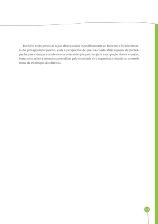 112 
Também estão previstas ações direcionadas especificamente ao fomento e fortalecimen-to 
do protagonismo juvenil, com a perspectiva de que não basta abrir espaços de partici-pação 
para crianças e adolescentes sem antes prepará-los para a ocupação destes espaços, 
bem como ações a serem empreendidas pela sociedade civil organizada visando ao controle 
social da efetivação dos direitos. 
 