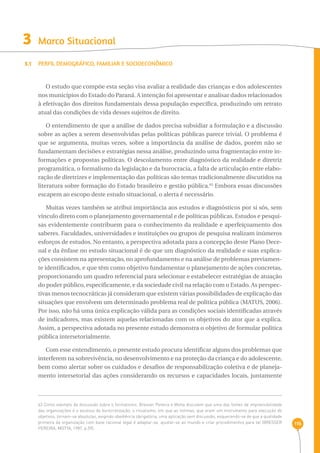 116 
3 Marco Situacional 
3.1 Perfil demográfico, familiar e socioeconômico 
O estudo que compõe esta seção visa avaliar a realidade das crianças e dos adolescentes 
nos municípios do Estado do Paraná. A intenção foi apresentar e analisar dados relacionados 
à efetivação dos direitos fundamentais dessa população específica, produzindo um retrato 
atual das condições de vida desses sujeitos de direito. 
O entendimento de que a análise de dados precisa subsidiar a formulação e a discussão 
sobre as ações a serem desenvolvidas pelas políticas públicas parece trivial. O problema é 
que se argumenta, muitas vezes, sobre a importância da análise de dados, porém não se 
fundamentam decisões e estratégias nessa análise, produzindo uma fragmentação entre in-formações 
e propostas políticas. O descolamento entre diagnóstico da realidade e diretriz 
programática, o formalismo da legislação e da burocracia, a falta de articulação entre elabo-ração 
de diretrizes e implementação das políticas são temas tradicionalmente discutidos na 
literatura sobre formação do Estado brasileiro e gestão pública.63 Embora essas discussões 
escapem ao escopo deste estudo situacional, o alerta é necessário. 
Muitas vezes também se atribui importância aos estudos e diagnósticos por si sós, sem 
vínculo direto com o planejamento governamental e de políticas públicas. Estudos e pesqui-sas 
evidentemente contribuem para o conhecimento da realidade e aperfeiçoamento dos 
saberes. Faculdades, universidades e instituições ou grupos de pesquisa realizam inúmeros 
esforços de estudos. No entanto, a perspectiva adotada para a concepção deste Plano Dece-nal 
e da ênfase no estudo situacional é de que um diagnóstico da realidade e suas explica-ções 
consistem na apresentação, no aprofundamento e na análise de problemas previamen-te 
identificados, e que têm como objetivo fundamentar o planejamento de ações concretas, 
proporcionando um quadro referencial para selecionar e estabelecer estratégias de atuação 
do poder público, especificamente, e da sociedade civil na relação com o Estado. As perspec-tivas 
menos tecnocráticas já consideram que existem várias possibilidades de explicação das 
situações que envolvem um determinado problema real de política pública (MATUS, 2006). 
Por isso, não há uma única explicação válida para as condições sociais identificadas através 
de indicadores, mas existem aquelas relacionadas com os objetivos do ator que a explica. 
Assim, a perspectiva adotada no presente estudo demonstra o objetivo de formular política 
pública intersetorialmente. 
Com esse entendimento, o presente estudo procura identificar alguns dos problemas que 
interferem na sobrevivência, no desenvolvimento e na proteção da criança e do adolescente, 
bem como alertar sobre os cuidados e desafios de responsabilização coletiva e de planeja-mento 
intersetorial das ações considerando os recursos e capacidades locais, juntamente 
63 Como exemplo da discussão sobre o formalismo, Bresser Pereira e Motta discutem que uma das fontes de imprevisibilidade 
das organizações é o excesso de burocratização, o ritualismo, em que as normas, que eram um instrumento para execução de 
objetivos, tornam-se absolutas, exigindo obediência obrigatória, uma aplicação sem discussão, esquecendo-se de que a qualidade 
primeira da organização com base racional legal é adaptar-se, ajustar-se ao mundo e criar procedimentos para tal (BRESSER 
PEREIRA; MOTTA, 1987, p.59). 
 