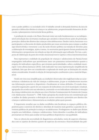 117 
com o poder público e a sociedade civil. O trabalho atende à demanda histórica da área de 
garantia e defesa dos direitos à criança e ao adolescente, proporcionando elementos de dis-cussão 
e planejamento intersetorial dessa política. 
A produção do estudo e do Plano Decenal como um todo fundamentou-se na indispen-sável 
articulação das secretarias estaduais que atendem e desenvolvem ações de promoção, 
proteção e defesa dos direitos das crianças e dos adolescentes. Desde o início, buscaram-se a 
participação e a discussão de dados produzidos por essas secretarias para compor a análise 
aqui desenvolvida e estruturar o uso da razão técnico-política na tomada de decisões para 
a elaboração de estratégias, ações e metas. As secretarias participantes foram produtoras de 
informações e propositoras em relação ao tipo de informação aqui utilizada. Por isso, a pro-posta 
de elaboração da parte de estudo situacional esteve sujeita à crítica interinstitucional. 
Para representar a realidade da população de crianças e adolescentes do Paraná foram 
empregados indicadores que permitissem tanto um panorama socioeconômico quanto a 
respeito de indicadores específicos, que retratam particularidades, sobre a realidade muni-cipal. 
Como afirma Jannuzzi (2010), todo indicador traz uma representação simplificada da 
realidade, fato que deve ser considerado e explorado de modo que as limitações do estudo 
sejam consideradas, levando à seleção de interpretações condizentes com o material dispo-nível. 
Tendo em vista essa simplificação, as condições observadas não englobam todas as carac-terísticas 
e dinâmicas da vida de crianças e adolescentes, já que se estabeleceram recortes 
nas informações possíveis e disponíveis e focalizaram-se temas definidos. O estudo situa-cional 
foi organizado a partir de um conjunto de indicadores em nível municipal e estadual, 
agrupados de acordo com sua relevância, centrando-se em indicadores referentes à situação 
da criança/adolescente em relação aos cinco Direitos Fundamentais do Estatuto da Criança 
e do Adolescente (Estatuto64) - 1990. Toda a proposta do estudo levou em consideração que 
a análise de dados pensaria a efetivação do acesso universal e prioritário aos direitos das 
crianças e adolescentes e demonstraria as condições pelas quais passam. 
É importante ressaltar que os dados escolhidos não focalizam os espaços públicos dis-poníveis 
para o exercício de direitos e abordam de maneira mais genérica a questão de es-truturas 
públicas de proteção à criança e ao adolescente. Privilegiaram-se dados que diziam 
respeito aos indivíduos, crianças e adolescentes. Outro desenho e escolhas de indicadores 
precisariam ser feitos para avaliar serviços públicos disponíveis e sua qualidade. 
Tem-se ciência da necessidade de diagnósticos articulados, tanto de aspectos relaciona-dos 
com os sujeitos de direitos quanto de aspectos da estrutura e funcionalidade das polí- 
64 Conforme anunciado em outros capítulos, utiliza-se a nomenclatura Estatuto, e não ECA, para se referenciar ao Estatuto da 
Criança e do Adolescente. 
 