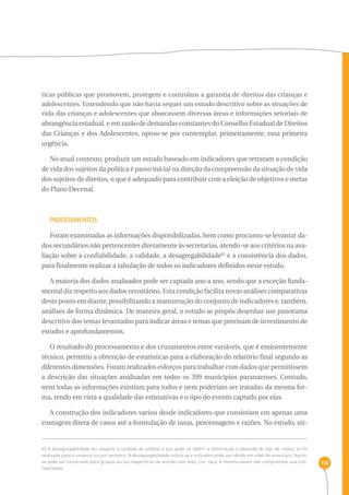 118 
ticas públicas que promovem, protegem e controlam a garantia de direitos das crianças e 
adolescentes. Entendendo que não havia sequer um estudo descritivo sobre as situações de 
vida das crianças e adolescentes que abarcassem diversas áreas e informações setoriais de 
abrangência estadual, e em razão de demandas constantes do Conselho Estadual de Direitos 
das Crianças e dos Adolescentes, optou-se por contemplar, primeiramente, essa primeira 
urgência. 
No atual contexto, produzir um estudo baseado em indicadores que retratam a condição 
de vida dos sujeitos da política é passo inicial na direção da compreensão da situação de vida 
dos sujeitos de direitos, o que é adequado para contribuir com a eleição de objetivos e metas 
do Plano Decenal. 
Procedimentos 
Foram examinadas as informações disponibilizadas, bem como procurou-se levantar da-dos 
secundários não pertencentes diretamente às secretarias, atendo-se aos critérios na ava-liação 
sobre a confiabilidade, a validade, a desagregabilidade65 e a consistência dos dados, 
para finalmente realizar a tabulação de todos os indicadores definidos neste estudo. 
A maioria dos dados analisados pode ser captada ano a ano, sendo que a exceção funda-mental 
diz respeito aos dados censitários. Esta condição facilita novas análises comparativas 
deste ponto em diante, possibilitando a manutenção do conjunto de indicadores e, também, 
análises de forma dinâmica. De maneira geral, o estudo se propôs desenhar um panorama 
descritivo dos temas levantados para indicar áreas e temas que precisam de investimento de 
estudos e aprofundamentos. 
O resultado do processamento e dos cruzamentos entre variáveis, que é eminentemente 
técnico, permitiu a obtenção de estatísticas para a elaboração do relatório final segundo as 
diferentes dimensões. Foram realizados esforços para trabalhar com dados que permitissem 
a descrição das situações analisadas em todos os 399 municípios paranaenses. Contudo, 
nem todas as informações existiam para todos e nem poderiam ser tratadas da mesma for-ma, 
tendo em vista a qualidade das estimativas e o tipo do evento captado por elas. 
A construção dos indicadores variou desde indicadores que consistiam em apenas uma 
contagem direta de casos até a formulação de taxas, percentagens e razões. No estudo, uti- 
65 A desagregabilidade diz respeito à unidade de análise a que pode se referir a informação e depende do tipo de coleta, se foi 
realizada para o universo ou por amostra. A desagregabilidade indica se o indicador pode ser obtido em nível de município, bairro, 
se pode ser construído para grupos sociais específicos de acordo com sexo, cor, raça, e mesmo assim não compromete sua con-fiabilidade. 
 