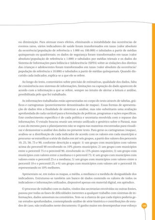 120 
ou diminuição. Para atenuar esses efeitos, eliminando a instabilidade das ocorrências de 
eventos raros, vários indicadores de saúde foram transformados em taxas (valor absoluto 
da ocorrência/população de referência x 1.000 ou 100.000) e tabulados a partir de médias 
quinquenais ou quadrienais; os dados de segurança foram transformados em taxas (valor 
absoluto/população de referência x 1.000) e tabulados por médias trienais e os dados do 
Sistema de Informações para Infância e Adolescência (SIPIA) sobre as violações dos direitos 
das crianças e adolescentes foram transformados em taxas (valor absoluto da ocorrência/ 
população de referência x 10.000) e tabulados a partir de médias quinquenais. Quando dis-cutido 
cada indicador, explica-se a que ele se refere. 
Ao longo do texto, comentários sobre precisão de estimativas, qualidade dos dados, falta 
de consistência nos sistemas de informações, limitações na captação do dado aparecem de 
acordo com a informação a que se refere, sempre no intuito de alertar a leitura e análise, 
possibilitada pelo que foi trabalhado. 
As informações trabalhadas estão apresentadas no corpo do texto através de tabelas, grá-ficos 
e cartogramas (posteriormente denominados de mapas). Essas formas de apresenta-ção 
de dados têm a finalidade de sintetizar a análise, mas não substituem uma avaliação 
aprofundada de cada variável para a formulação de políticas, programas e ações específicas. 
Este conhecimento específico é de cada política e secretaria envolvida com o repasse das 
informações. O estudo buscou reunir um retrato unificado e genérico sobre o Paraná, mas 
o uso do mesmo para o planejamento não se esgota nas maneiras encontradas para visuali-zar 
e demonstrar a análise dos dados no presente texto. Para gerar os cartogramas (mapas), 
avaliou-se a distribuição de cada indicador de acordo com os valores em cada município e 
procurou-se estratificar a série de dados em até seis grupos, a partir dos valores dos percentis 
10, 25, 50, 75 e 90, conforme descrição a seguir: 1) um grupo com municípios com valores 
acima do percentil 90 envolvendo os 10% piores municípios; 2) um grupo com municípios 
entre o percentil 75 e o percentil 90, envolvendo os 15% piores seguintes; 3) um grupo com 
municípios com valores entre a mediana e o percentil 75; 4) um grupo com municípios com 
valores entre o percentil 25 e a mediana; 5) um grupo com municípios com valores entre o 
percentil 10 e o percentil 25, e 6) um grupo com municípios com valores até o percentil 10, 
representando os 10% melhores. 
Apresentam-se, em todos os mapas, a média, a mediana e a medida de desigualdade dos 
indicadores. Estruturou-se também um banco de dados contendo os valores de todos os 
indicadores e informações utilizados, disponível apenas em material digital, em apêndice. 
O processo de trabalho com os dados, vindos das secretarias envolvidas ou outras fontes, 
passou por todas as fases de dificuldades inerentes a qualquer trabalho com sistemas de in-formações, 
dados amostrais ou censitários. Tem-se a clareza de que cada tópico poderia ge-rar 
estudos aprofundados, contemplando análise de série histórica e contribuições de estu-dos 
de caso, não realizados neste documento. O ganho maior em desempenhar esse esforço 
 