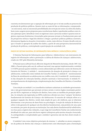 121 
consistiu em demonstrar que a captação de informação por si só não auxilia no processo de 
produção de políticas públicas. Quanto mais se usam de fato as informações, comparando- 
-as com outras, mais se encontram possibilidades de correção de rumos na coleta dos dados, 
bem como surgem novas propostas para correlacionar dados e aprofundar análises com vis-tas 
a planejar ações. Identificar como se registram casos e procurar avaliar o quanto esses re-gistros 
expressam fenômenos vivenciados pelas pessoas tornam-se fundamentais para sair 
da perspectiva teórica e legal dos direitos e chegar a produzir políticas públicas coerentes, 
diretamente ligadas às situações vivenciadas e, assim, mais efetivas. O maior desafio está em 
que o Estado se aproprie da análise dos dados, a partir de uma perspectiva intersetorial de 
produção de políticas, contemplando a participação da sociedade civil. 
Dados do Sistema Nacional de Informações para Infância e Adolescência (SIPIA) 
O Sistema Nacional de Informações para Infância e Adolescência é um instrumento de 
registro de informações sobre a promoção e a defesa de direitos de crianças e adolescentes, 
criado em 1997 pelo Ministério da Justiça. 
O Paraná usava software local, diferente daquele do Ministério da Justiça, desde 1997. Em 
2000, o Paraná optou pelo uso do software nacional, mas apenas implementando o módulo 
I. O SIPIA possuía quatro módulos a serem alimentados por diferentes atores do Sistema de 
Garantia de Direitos: 1) módulo I - monitoramento da situação de proteção à criança e ao 
adolescente, conhecido como módulo do Conselho Tutelar; 2) módulo II - monitoramento 
do fluxo de atendimento ao adolescente em conflito com a lei; 3) módulo III - monitoramen-to 
das situações de colocação familiar, adoções nacionais e internacionais; 4) módulo IV - 
acompanhamento da implantação e implementação dos Conselhos de Direitos e Conselhos 
Tutelares. 
Com relação ao módulo I, os conselheiros tutelares cadastram as entidades governamen-tais 
e não governamentais que prestam serviços sociais e outros órgãos municipais partíci-pes 
do SGD e registram as violações de direitos, bem como as medidas de proteção aplica-das. 
As violações são registradas no SIPIA conforme a divisão nos cinco "campos" de direitos 
fundamentais do Estatuto da Criança e do Adolescente. O conceito de violação refere-se a 
qualquer negação dos direitos, sendo mais ampla do que a de violência, que se relaciona 
diretamente a um processo de dano físico ou psicológico. A noção de violação de direito se 
refere à não garantia de qualquer um dos direitos fundamentais, seja produto de uma ação 
ou omissão, por parte de pessoa ou instituição. Em cada direito fundamental há subdivisões, 
ou eixos para o registro das violações, o que exige do Conselheiro Tutelar um conhecimento 
detalhado de cada um, para não haver registro sobreposto pela mesma situação vivenciada. 
As ambiguidades e complexidades que o módulo I apresenta não são foco deste estudo si-tuacional. 
O módulo I tem como objetivos principais do sistema: 1. subsidiar os atores competen-tes 
da política de direitos das crianças e adolescentes com informações para a formulação 
 