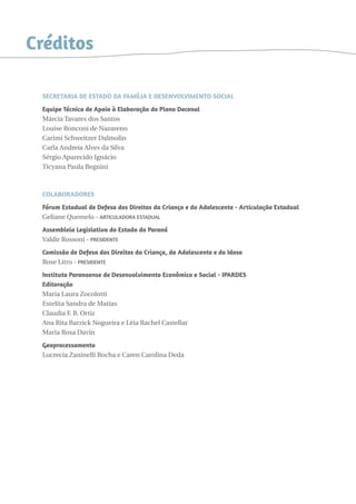 Créditos 
SECRETARIA DE ESTADO DA FAMÍLIA E DESENVOLVIMENTO SOCIAL 
Equipe Técnica de Apoio à Elaboração do Plano Decenal 
Márcia Tavares dos Santos 
Louise Ronconi de Nazareno 
Carimi Schweitzer Dalmolin 
Carla Andreia Alves da Silva 
Sérgio Aparecido Ignácio 
Ticyana Paula Begnini 
Colaboradores 
Fórum Estadual de Defesa dos Direitos da Criança e do Adolescente - Articulação Estadual 
Geliane Quemelo - Articuladora estadual 
Assembleia Legislativa do Estado do Paraná 
Valdir Rossoni - presidente 
Comissão de Defesa dos Direitos da Criança, do Adolescente e do Idoso 
Rose Litro - presidente 
Instituto Paranaense de Desenvolvimento Econômico e Social - IPARDES 
Editoração 
Maria Laura Zocolotti 
Estelita Sandra de Matias 
Claudia F. B. Ortiz 
Ana Rita Barzick Nogueira e Léia Rachel Castellar 
Maria Rosa Davin 
Geoprocessamento 
Lucrecia Zaninelli Rocha e Caren Carolina Deda 
 