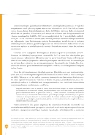 123 
Entre os municípios que utilizam o SIPIA observa-se uma grande quantidade de registros 
em pequenos municípios, o que pode levar a uma leitura distorcida da distribuição dos ca-sos 
no Estado. Para a disponibilização dos dados do SIPIA no banco de dados em material 
eletrônico em apêndice, utilizou-se o coeficiente entre o número total de registros de direito 
violado no quinquênio de 2005 a 2009 e a população total de 0 a 17 anos de idade, multipli-cado 
por 10.000. Esta decisão baseou-se na observação de que o número de registros dentro 
de cada um dos cinco direitos para a maioria dos municípios que efetivavam os registros 
era muito pequeno. Por isso, para tentar produzir um retrato com esses dados reuniu-se um 
número de registros acumulados nos cinco anos e foram feitas as taxas totais dos registros 
acumulados. 
Somando todos os registros de violações de direitos no período (acumulado) contabi-lizam- 
se 288.096 violações registradas, numa média de 57.619/ano. Isto não significa que 
sejam crianças e adolescentes diferentes, uma vez que o Conselheiro Tutelar pode registrar 
mais de uma violação por pessoa, e a mesma pessoa pode ter sofrido mais de uma violação 
no período. Esses números são apenas aproximações das situações de violação. Não é re-dundante 
ressaltar que a reflexão sobre os registros é restrita, não sendo generalizável para 
todo o Estado. 
O uso das informações nunca foi suficientemente difundido, nem para monitorar viola-ções, 
nem para construir políticas públicas baseadas na análise de dados. A pouca utilização 
do SIPIA-PR insere-se em um padrão comum na área dos direitos da criança e do adolescen-te: 
o não registro/denúncia das violações de direito em geral, e, especificamente, a não no-tificação 
da violência. A subnotificação é um problema sério a ser enfrentado e se relaciona 
com uma cultura de não denunciar a violência. 
Na grande maioria dos casos, as pessoas da família, além de vizinhos, amigos e até mesmo profissionais de 
educação e saúde, se calam diante dos fatos, desconsiderando os sinais dados pela vítima, mesmo quando a 
queixa é explícita ou as marcas da agressão são visíveis. [...] Dentro das famílias, são muitos os motivos que 
levam à construção desse muro de silêncio, entre os quais estão, por exemplo, o medo da reação do agressor 
e o temor do desamparo financeiro ou emocional. Fora do contexto familiar, as razões vão da alegação da 
necessidade de respeito à privacidade familiar [...], à falta de informação correta sobre o sigilo profissional. 
(SEDES/SAPIENTAE, 2008, p.20). 
Verifica-se também uma grande amplitude das taxas totais observadas no período. Tais 
resultados levam à hipótese de que o preenchimento dos dados não segue um procedimento 
uniforme, o que precisa ser corrigido mediante capacitação e articulação entre as instâncias 
69 Conforme os artigos 5º e 6º da Resolução 139/2010 do CONANDA, o Conselho Tutelar é formado por representantes eleitos por 
voto facultativo e secreto dos munícipes. O período de mandato é de três anos, podendo haver uma recondução. 
70 A composição do Conselho Tutelar, definida pelo Estatuto da Criança e do Adolescente, artigo 132, prevê a formação da unida-de 
com cinco membros. Não existem atualmente dados que confirmem a formação adequada no que diz respeito ao número de 
conselheiros, fato que, pretende-se, será mudado com um censo de Conselhos de Direitos e Conselhos Tutelares a ser realizado 
no Paraná, ainda em 2013. 
 