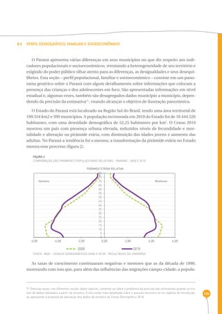 126 
3.1 Perfil Demográfico, Familiar e Socioeconômico 
O Paraná apresenta várias diferenças em seus municípios no que diz respeito aos indi-cadores 
populacionais e socioeconômicos, retratando a heterogeneidade de seu território e 
exigindo do poder público olhar atento para as diferenças, as desigualdades e seus desequi-líbrios. 
Esta seção – perfil populacional, familiar e socioeconômico – consiste em um pano-rama 
genérico sobre o Paraná com algum detalhamento sobre informações que colocam a 
presença das crianças e dos adolescentes em foco. São apresentadas informações em nível 
estadual e, algumas vezes, também são desagregados dados município a município, depen-dendo 
da precisão da estimativa71, visando alcançar o objetivo de ilustração panorâmica. 
O Estado do Paraná está localizado na Região Sul do Brasil, tendo uma área territorial de 
199.554 km2 e 399 municípios. A população recenseada em 2010 do Estado foi de 10.444.526 
habitantes, com uma densidade demográfica de 52,25 habitantes por km2. O Censo 2010 
mostrou um país com presença urbana elevada, reduzidos níveis de fecundidade e mor-talidade 
e alteração na pirâmide etária, com diminuição das idades jovens e aumento das 
adultas. No Paraná a tendência foi a mesma; a transformação da pirâmide etária no Estado 
mostra esse processo (figura 2). 
FIGURA 2 
Comparação das pirâmides populacionais relativas - Paraná - 2000 e 2010 
PIRÂMIDE ETÁRIA RELATIVA 
80 
75 
70 
Homens Mulheres 
65 
60 
55 
50 
45 
40 
35 
30 
25 
20 
15 
10 
5 
0 
-6,00 -4,00 -2,00 0,00 2,00 4,00 6,00 
2000 2010 
FONTE: IBGE - Censos Demográficos (2000 e 2010) - Resultados do universo 
As taxas de crescimento continuaram negativas e menores que as da década de 1990, 
mostrando com isso que, para além das influências das migrações campo-cidade, a popula- 
71 Diversas vezes, nas diferentes seções deste capítulo, comenta-se sobre o problema da precisão das estimativas quando se tra-tam 
de dados tabulados a partir de amostra. A discussão mais detalhada sobre o assunto encontra-se no capítulo de Introdução, 
ao apresentar a proposta de tabulação dos dados da amostra do Censo Demográfico 2010. 
 