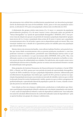 127 
ção paranaense tem sofrido forte envelhecimento populacional, em decorrência principal-mente 
da diminuição das taxas de fecundidade. Assim, passa-se de uma população rural e 
jovem, na década de 1970, para uma população urbana mais envelhecida em 2010. 
A diminuição dos grupos etários mais jovens (0 a 14 anos) e o aumento da população 
potencialmente produtiva (15 a 64 anos) trazem à tona a discussão sobre um período de 
“bônus demográfico” ou “janela de oportunidade demográfica” (IPARDES, 2011). Esse pro-cesso 
trata da relação em que por um período de transição a população dependente (grupos 
mais jovens de 0 a 14 anos e população idosa acima de 65 anos) é menor que a população 
economicamente ativa. De tal modo, o gasto com os dependentes pode ser menor. Mas, essa 
transição também traz o desafio de se garantirem postos de trabalho para essa população 
que está em idade ativa. 
Mesmo dentro da estrutura da família, como afirma Ladislau Dowbor, seria possível ava-liar 
que numa idade economicamente ativa as pessoas produzem excedentes e, com isso, 
poderiam sustentar os dependentes, permitindo uma redistribuição interna entre os que 
produzem esses excedentes e os que necessitam deles (DOWBOR, 2010, p.293). Mas, essa 
afirmação assenta-se na consideração de que a reprodução de gerações na família se cons-trói 
através de laços de solidariedade nos cuidados. De toda forma, não se pode contar com a 
redistribuição interna entre as famílias; precisa-se contar com mecanismos formais e sociais 
de redistribuição entre gerações. 
Pelas projeções do Instituto Paranaense de Desenvolvimento Econômico e Social (IPAR-DES), 
o Paraná, até 2010, passou por esse período de janela de oportunidade demográfica. 
A partir de 2020 a tendência é de que a população dependente aumente, influenciada pelo 
envelhecimento da população. Isso indica que, a partir de 2013, precisa-se pensar na capa-citação 
da população jovem para sua entrada no mercado de trabalho, tanto no que se refere 
à educação formal do ensino fundamental e médio, quanto no que se refere a programas de 
profissionalização e aprendizado laboral da população a partir de 14 anos, visando à inser-ção 
dos jovens no mercado de trabalho. 
Com relação ao foco em crianças e adolescentes, produziram-se indicadores que obser-vam 
a participação da população infantil e adolescente em relação à população com mais de 
17 anos: razão de dependência infantil e razão de dependência adolescente. Esse indicador 
em razão foi calculado diferentemente do conhecido indicador razão de dependência72, pois 
se queria focalizar nos grupos de crianças e adolescentes. 
72 Razão entre o segmento etário da população definido como economicamente dependente (os menores de 15 anos de idade e os 
de 60 e mais anos de idade) e o segmento etário potencialmente produtivo (entre 15 e 59 anos de idade), na população residente 
em determinado espaço geográfico, no ano considerado. Mede a participação relativa do contingente populacional potencialmente 
inativo, que deveria ser sustentado pela parcela da população potencialmente produtiva. 
 