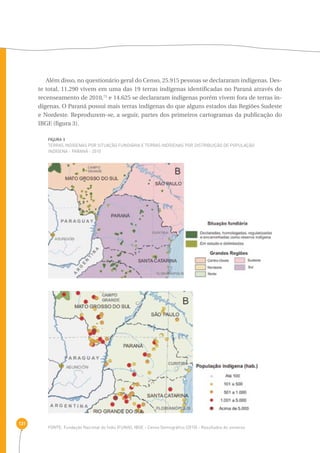 131 
Além disso, no questionário geral do Censo, 25.915 pessoas se declararam indígenas. Des-te 
total, 11.290 vivem em uma das 19 terras indígenas identificadas no Paraná através do 
recenseamento de 2010,73 e 14.625 se declararam indígenas porém vivem fora de terras in-dígenas. 
O Paraná possui mais terras indígenas do que alguns estados das Regiões Sudeste 
e Nordeste. Reproduzem-se, a seguir, partes dos primeiros cartogramas da publicação do 
IBGE (figura 3). 
FIGURA 3 
Terras indígenas por situação fundiária e terras indígenas por distribuição de população 
indígena - Paraná - 2010 
FONTE: Fundação Nacional do Índio (FUNAI), IBGE - Censo Demográfico (2010) - Resultados do universo 
 