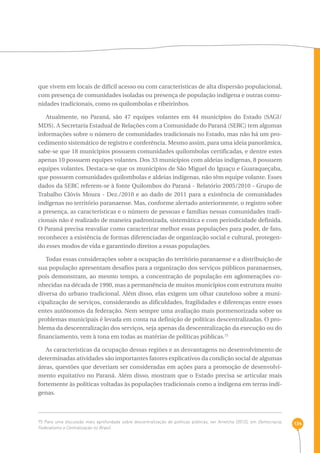 134 
que vivem em locais de difícil acesso ou com características de alta dispersão populacional, 
com presença de comunidades isoladas ou presença de população indígena e outras comu-nidades 
tradicionais, como os quilombolas e ribeirinhos. 
Atualmente, no Paraná, são 47 equipes volantes em 44 municípios do Estado (SAGI/ 
MDS). A Secretaria Estadual de Relações com a Comunidade do Paraná (SERC) tem algumas 
informações sobre o número de comunidades tradicionais no Estado, mas não há um pro-cedimento 
sistemático de registro e conferência. Mesmo assim, para uma ideia panorâmica, 
sabe-se que 18 municípios possuem comunidades quilombolas certificadas, e dentre estes 
apenas 10 possuem equipes volantes. Dos 33 municípios com aldeias indígenas, 8 possuem 
equipes volantes. Destaca-se que os municípios de São Miguel do Iguaçu e Guaraqueçaba, 
que possuem comunidades quilombolas e aldeias indígenas, não têm equipe volante. Esses 
dados da SERC referem-se à fonte Quilombos do Paraná - Relatório 2005/2010 - Grupo de 
Trabalho Clóvis Moura - Dez./2010 e ao dado de 2011 para a existência de comunidades 
indígenas no território paranaense. Mas, conforme alertado anteriormente, o registro sobre 
a presença, as características e o número de pessoas e famílias nessas comunidades tradi-cionais 
não é realizado de maneira padronizada, sistemática e com periodicidade definida. 
O Paraná precisa reavaliar como caracterizar melhor essas populações para poder, de fato, 
reconhecer a existência de formas diferenciadas de organização social e cultural, protegen-do 
esses modos de vida e garantindo direitos a essas populações. 
Todas essas considerações sobre a ocupação do território paranaense e a distribuição de 
sua população apresentam desafios para a organização dos serviços públicos paranaenses, 
pois demonstram, ao mesmo tempo, a concentração de população em aglomerações co-nhecidas 
na década de 1990, mas a permanência de muitos municípios com estrutura muito 
diversa do urbano tradicional. Além disso, elas exigem um olhar cauteloso sobre a muni-cipalização 
de serviços, considerando as dificuldades, fragilidades e diferenças entre esses 
entes autônomos da federação. Nem sempre uma avaliação mais pormenorizada sobre os 
problemas municipais é levada em conta na definição de políticas descentralizadas. O pro-blema 
da descentralização dos serviços, seja apenas da descentralização da execução ou do 
financiamento, vem à tona em todas as matérias de políticas públicas.75 
As características da ocupação dessas regiões e as desvantagens no desenvolvimento de 
determinadas atividades são importantes fatores explicativos da condição social de algumas 
áreas, questões que deveriam ser consideradas em ações para a promoção de desenvolvi-mento 
equitativo no Paraná. Além disso, mostram que o Estado precisa se articular mais 
fortemente às políticas voltadas às populações tradicionais como a indígena em terras indí-genas. 
75 Para uma discussão mais aprofundada sobre descentralização de políticas públicas, ver Arretche (2012), em Democracia, 
Federalismo e Centralização no Brasil. 
 