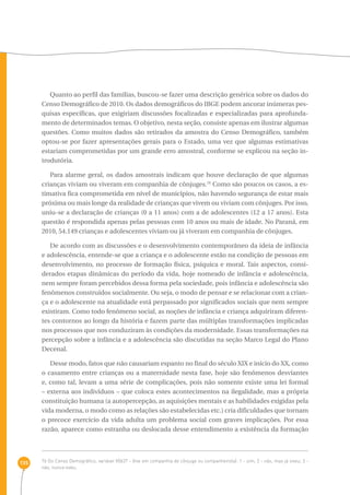 135 
Quanto ao perfil das famílias, buscou-se fazer uma descrição genérica sobre os dados do 
Censo Demográfico de 2010. Os dados demográficos do IBGE podem ancorar inúmeras pes-quisas 
específicas, que exigiriam discussões focalizadas e especializadas para aprofunda-mento 
de determinados temas. O objetivo, nesta seção, consiste apenas em ilustrar algumas 
questões. Como muitos dados são retirados da amostra do Censo Demográfico, também 
optou-se por fazer apresentações gerais para o Estado, uma vez que algumas estimativas 
estariam comprometidas por um grande erro amostral, conforme se explicou na seção in-trodutória. 
Para alarme geral, os dados amostrais indicam que houve declaração de que algumas 
crianças viviam ou viveram em companhia de cônjuges.76 Como são poucos os casos, a es-timativa 
fica comprometida em nível de municípios, não havendo segurança de estar mais 
próxima ou mais longe da realidade de crianças que vivem ou viviam com cônjuges. Por isso, 
uniu-se a declaração de crianças (0 a 11 anos) com a de adolescentes (12 a 17 anos). Esta 
questão é respondida apenas pelas pessoas com 10 anos ou mais de idade. No Paraná, em 
2010, 54.149 crianças e adolescentes viviam ou já viveram em companhia de cônjuges. 
De acordo com as discussões e o desenvolvimento contemporâneo da ideia de infância 
e adolescência, entende-se que a criança e o adolescente estão na condição de pessoas em 
desenvolvimento, no processo de formação física, psíquica e moral. Tais aspectos, consi-derados 
etapas dinâmicas do período da vida, hoje nomeado de infância e adolescência, 
nem sempre foram percebidos dessa forma pela sociedade, pois infância e adolescência são 
fenômenos construídos socialmente. Ou seja, o modo de pensar e se relacionar com a crian-ça 
e o adolescente na atualidade está perpassado por significados sociais que nem sempre 
existiram. Como todo fenômeno social, as noções de infância e criança adquiriram diferen-tes 
contornos ao longo da história e fazem parte das múltiplas transformações implicadas 
nos processos que nos conduziram às condições da modernidade. Essas transformações na 
percepção sobre a infância e a adolescência são discutidas na seção Marco Legal do Plano 
Decenal. 
Desse modo, fatos que não causariam espanto no final do século XIX e início do XX, como 
o casamento entre crianças ou a maternidade nesta fase, hoje são fenômenos desviantes 
e, como tal, levam a uma série de complicações, pois não somente existe uma lei formal 
– externa aos indivíduos – que coloca estes acontecimentos na ilegalidade, mas a própria 
constituição humana (a autopercepção, as aquisições mentais e as habilidades exigidas pela 
vida moderna, o modo como as relações são estabelecidas etc.) cria dificuldades que tornam 
o precoce exercício da vida adulta um problema social com graves implicações. Por essa 
razão, aparece como estranha ou deslocada desse entendimento a existência da formação 
76 Do Censo Demográfico, variável V0637 - Vive em companhia de cônjuge ou companheiro(a): 1 - sim; 2 - não, mas já viveu; 3 - 
não, nunca viveu. 
 
