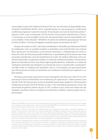 138 
mesorregiões Centro-Sul e Sudeste do Paraná. Por isso, são relevantes as disparidades intra-estaduais 
(NAZARENO; SOUZA, 2011). Especificamente no caso paranaense, confirmando 
as diferenças regionais, é possível constatar 36 municípios com taxa de domicílios pobres78, 
superior a 40%, o que corresponde a 9% do total de circunscrições administrativas. Destes, 
17 encontram-se na mesorregião Centro-Sul, área denominada como de espacialidade críti-ca 
no trabalho “Vários Paranás” (IPARDES). Os dados de rendimento passaram por diversas 
revisões do IBGE, e só foram divulgados resultados gerais em dezembro de 2012.79 
Na época do estudo, em 2011, não foram considerados os domicílios que declaravam R$ 0,00 
de rendimento. Caso se considere também os domicílios com renda R$ 0,00, sem nenhum 
filtro, apenas por sua declaração, os percentuais aumentam. A subdeclaração de renda e a 
forma de coleta da informação podem influenciar a quantidade geral de pessoas que estão 
em grupos classificados como de insuficiência de renda. Há também diferenças entre ren-dimento 
domiciliar e rendimento familiar. Os dados de rendimento familiar só foram divul-gados 
em dezembro de 2012, mas ainda exigem aprofundamento. Avaliando-se os dados de 
rendimento domiciliar das tabulações da amostra do Censo e considerando a declaração80, 
sem filtro sobre as condições dos domicílios, têm-se 73 municípios com percentual maior 
que 40% de pessoas vivendo em domicílios com rendimento domiciliar per capita até ½ sa-lário 
mínimo. 
No Paraná, pelos dados amostrais do Censo Demográfico de 2010, são 2.220.579 (21,34%) 
pessoas que vivem em domicílios com rendimento per capita de até ½ salário mínimo, num 
total de 10.407.027 pessoas que vivem em domicílios particulares (gráfico 6). 298 municípios 
ultrapassam esse percentual do Paraná, ou seja, ¾ dos municípios paranaenses vivem com 
percentuais de pobreza maiores do que 21,34%. Lembre-se que, como esses dados não são 
tabulados com filtros sobre as condições dos domicílios e famílias, a pobreza pode estar su-perestimada. 
78 O texto do IPARDES assumiu como domicílios pobres aqueles domicílios particulares permanentes em que a renda per capita de 
seus componentes não ultrapassavam ½ salário mínimo (em 2010, R$ 255,00), não contabilizando os domicílios sem rendimento, 
pois entre estes poderiam estar pessoas com rendimentos não declarados. 
79 Os dados de rendimento da amostra são importantes para que o pesquisador possa avaliar cruzamento de variáveis. Por 
exemplo, cruzar quanto em média recebe uma criança ou adolescente em trabalho, ou quantas crianças e adolescentes estão em 
famílias com rendimento inferior a meio salário mínimo per capita. Exige-se tempo para avaliar as diferenças entre rendimento 
domiciliar e familiar, entre outras questões, para tirar conclusões mais definitivas. Os dados de amostra, por exigirem ponderação, 
por outro lado, fazem emergir a preocupação com a precisão da estimativa, e muitas vezes podem mostrar algumas diferenças de 
valores por arredondamento dos pesos entre uma tabulação agregada e uma tabulação desagregada. 
80 Um estudo mais detalhado sobre rendimento precisa reavaliar os problemas de ponderação da amostra, explorar as diferenças 
dos rendimentos domiciliares versus rendimentos familiares e a questão da declaração de rendimento 0 (zero). No estudo 
situacional, para discussão apenas mais genérica, não se pode aprofundar e resolver dilemas desse tipo. Os dados municipais 
de famílias segundo faixas de rendimento familiar per capita podem ser encontrados no banco de dados em apêndice, disponível 
apenas em material digital. 
 