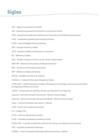 Siglas 
ACS - Agente Comunitário de Saúde 
AEJ - Assessoria Especial de Juventude do Governo do Paraná 
AFAI - Atenção às Famílias dos Adolescentes Internados por Medida Socioeducativa 
ALEP - Assembleia Legislativa do Estado do Paraná 
APED - Ação Pedagógica Descentralizada 
APS - Atenção Primária à Saúde 
ASAJ - Atenção à Saúde do Adolescente e do Jovem 
BC - Biblioteca Cidadã 
BCG - Bacillus Calmette-Guérin (vacina contra a tuberculose) 
BOU/PR - Boletim de Ocorrência Unificado do Paraná 
BPC - Benefício de Prestação Continuada 
BPP - Biblioteca Pública do Paraná 
BPTran - Batalhão de Polícia de Trânsito 
CadÚnico - Cadastro Único para Programas Sociais 
CAPE/SESP - Coordenadoria de Análise e Planejamento Estratégico da Secretaria de Estado 
da Segurança Pública do Paraná 
CAPES - Coordenação de Aperfeiçoamento de Pessoal de Nível Superior 
Caps ad - Centro de Atenção Psicossocial - Álcool e Outras Drogas 
Caps adi - Centro de Atenção Psicossocial Infantil - Álcool e Outras Drogas 
Caps i - Centro de Atenção Psicossocial - Infantil 
CAPS - Centro de Atenção Psicossocial 
CC - Código Civil 
CCTG - Centro Cultural Teatro Guaíra 
CEAS - Conselho Estadual de Assistência Social 
CEDCA/PR - Conselho Estadual dos Direitos da Criança e do Adolescente do Paraná 
CEE - Conselho Estadual de Educação 
CEEBJA - Centro Estadual de Educação Básica para Jovens e Adultos 
 