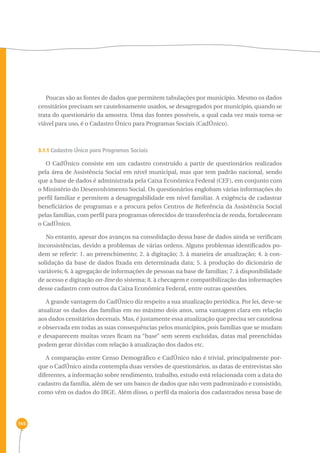 145 
Poucas são as fontes de dados que permitem tabulações por município. Mesmo os dados 
censitários precisam ser cautelosamente usados, se desagregados por município, quando se 
trata do questionário da amostra. Uma das fontes possíveis, a qual cada vez mais torna-se 
viável para uso, é o Cadastro Único para Programas Sociais (CadÚnico). 
3.1.1 Cadastro Único para Programas Sociais 
O CadÚnico consiste em um cadastro construído a partir de questionários realizados 
pela área de Assistência Social em nível municipal, mas que tem padrão nacional, sendo 
que a base de dados é administrada pela Caixa Econômica Federal (CEF), em conjunto com 
o Ministério do Desenvolvimento Social. Os questionários englobam várias informações do 
perfil familiar e permitem a desagregabilidade em nível familiar. A exigência de cadastrar 
beneficiários de programas e a procura pelos Centros de Referência da Assistência Social 
pelas famílias, com perfil para programas oferecidos de transferência de renda, fortaleceram 
o CadÚnico. 
No entanto, apesar dos avanços na consolidação dessa base de dados ainda se verificam 
inconsistências, devido a problemas de várias ordens. Alguns problemas identificados po-dem 
se referir: 1. ao preenchimento; 2. à digitação; 3. à maneira de atualização; 4. à con-solidação 
da base de dados fixada em determinada data; 5. à produção do dicionário de 
variáveis; 6. à agregação de informações de pessoas na base de famílias; 7. à disponibilidade 
de acesso e digitação on-line do sistema; 8. à checagem e compatibilização das informações 
desse cadastro com outros da Caixa Econômica Federal, entre outras questões. 
A grande vantagem do CadÚnico diz respeito a sua atualização periódica. Por lei, deve-se 
atualizar os dados das famílias em no máximo dois anos, uma vantagem clara em relação 
aos dados censitários decenais. Mas, é justamente essa atualização que precisa ser cautelosa 
e observada em todas as suas consequências pelos municípios, pois famílias que se mudam 
e desaparecem muitas vezes ficam na “base” sem serem excluídas, datas mal preenchidas 
podem gerar dúvidas com relação à atualização dos dados etc. 
A comparação entre Censo Demográfico e CadÚnico não é trivial, principalmente por-que 
o CadÚnico ainda contempla duas versões de questionários, as datas de entrevistas são 
diferentes, a informação sobre rendimento, trabalho, estudo está relacionada com a data do 
cadastro da família, além de ser um banco de dados que não vem padronizado e consistido, 
como vêm os dados do IBGE. Além disso, o perfil da maioria dos cadastrados nessa base de 
 