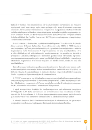 146 
dados é de famílias com rendimento de até ½ salário mínimo per capita ou até 3 salários 
mínimos de renda total; sendo assim, dever-se-ia proceder a um filtro/recorte nos dados 
censitários. Precisa-se investir mais nessas comparações, mas para este estudo específico tal 
trabalho não foi possível. Por isso, o que se apresenta, tentando consolidar um panorama ge-ral 
do Estado do Paraná, são descrições de indicadores do CadÚnico que compõem o Índice 
de Vulnerabilidade das Famílias Paranaenses (IVFPR), procurando algumas vezes relacioná- 
-los com dados censitários. 
O IPARDES (2012) desenvolveu a proposta metodológica do IVFPR em razão de deman-da 
da Secretaria de Estado da Família e Desenvolvimento Social (SEDS). O IVFPR baseia-se 
nas questões do CadÚnico, e intenciona melhorar a qualidade de sua informação e oferecer 
diagnósticos a partir desse cadastro. A proposta consistiu em uma medida indireta sobre 
a vulnerabilidade social, utilizando-se das possíveis questões encontradas no formulário 
principal do CadÚnico, sobre pessoas e domicílios, que não foram estruturadas especifica-mente 
para dar conta das discussões sobre instabilidade laboral, debilidades comunitárias 
e familiares, mapeamento de acessos e bloqueios aos direitos sociais, sendo, por isso, uma 
medida indireta. 
Entendeu-se que indicadores que lançam mão unicamente da renda como foco de análi-se 
são incompletos, uma vez que muitos fatores interferem na identificação da pobreza, ou 
do bem-estar, ou da vulnerabilidade. O indicador sintético proposto é calculável para cada 
família e representa algumas condições de vulnerabilidade. 
O IVFPR83 representa-se por 19 indicadores componentes distribuídos em quatro dimen-sões: 
1) Adequação do domicílio - 5 indicadores componentes; 2) Perfil e composição fami-liar 
- 9 indicadores componentes; 3) Acesso ao trabalho e renda - 2 indicadores componen-tes; 
4) Condições de escolaridade - 3 indicadores componentes. 
A seguir apresenta-se a descrição das famílias segundo os indicadores que compõem o 
IVFPR (quadro 1). Os dados apresentados são provenientes da base consolidada do CadÚ-nico, 
do fim de dezembro de 2012. Foram usados apenas os cadastros que responderam às 
questões na versão 7 do formulário, sem considerar as famílias em situação de rua. 
A primeira dimensão do IVFPR refere-se às condições de habitabilidade, em que se apre-sentam 
diferentes fontes de inadequação da situação de moradia das famílias. 
83 Para saber mais sobre o índice desenvolvido, ver IPARDES (2012). Nota Técnica: Índice de Vulnerabilidade das Famílias 
Paranaenses, mensuração a partir do Cadastro Único para Programas Sociais. 
 