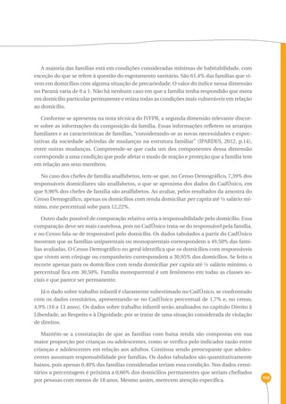 148 
A maioria das famílias está em condições consideradas mínimas de habitabilidade, com 
exceção do que se refere à questão do esgotamento sanitário. São 61,4% das famílias que vi-vem 
em domicílios com alguma situação de precariedade. O valor do índice nessa dimensão 
no Paraná varia de 0 a 1. Não há nenhum caso em que a família tenha respondido que mora 
em domicílio particular permanente e reúna todas as condições mais vulneráveis em relação 
ao domicílio. 
Conforme se apresenta na nota técnica do IVFPR, a segunda dimensão relevante discor-re 
sobre as informações da composição da família. Essas informações refletem os arranjos 
familiares e as características de famílias, “considerando-se as novas necessidades e expec-tativas 
da sociedade advindas de mudanças na estrutura familiar” (IPARDES, 2012, p.14), 
entre outras mudanças. Compreende-se que cada um dos componentes dessa dimensão 
corresponde a uma condição que pode afetar o modo de reação e proteção que a família tem 
em relação aos seus membros. 
No caso dos chefes de família analfabetos, tem-se que, no Censo Demográfico, 7,39% dos 
responsáveis domiciliares são analfabetos, o que se aproxima dos dados do CadÚnico, em 
que 9,96% dos chefes de família são analfabetos. Ao avaliar, pelos resultados da amostra do 
Censo Demográfico, apenas os domicílios com renda domiciliar per capita até ½ salário mí-nimo, 
este percentual sobe para 12,22%. 
Outro dado possível de comparação relativa seria a responsabilidade pelo domicílio. Essa 
comparação deve ser mais cautelosa, pois no CadÚnico trata-se do responsável pela família, 
e no Censo fala-se de responsável pelo domicílio. Os dados tabulados a partir do CadÚnico 
mostram que as famílias uniparentais ou monoparentais correspondem a 49,50% das famí-lias 
avaliadas. O Censo Demográfico no geral identifica que os domicílios com responsáveis 
que vivem sem cônjuge ou companheiro correspondem a 30,95% dos domicílios. Se feito o 
recorte apenas para os domicílios com renda domiciliar per capita até ½ salário mínimo, o 
percentual fica em 30,50%. Família monoparental é um fenômeno em todas as classes so-ciais 
e que parece ser permanente. 
Já o dado sobre trabalho infantil é claramente subestimado no CadÚnico, se confrontado 
com os dados censitários, apresentando-se no CadÚnico percentual de 1,7% e, no censo, 
4,9% (10 a 13 anos). Os dados sobre trabalho infantil serão analisados no capítulo Direito à 
Liberdade, ao Respeito e à Dignidade, por se tratar de uma situação considerada de violação 
de direitos. 
Mantém-se a constatação de que as famílias com baixa renda são compostas em sua 
maior proporção por crianças ou adolescentes, como se verifica pelo indicador razão entre 
crianças e adolescentes em relação aos adultos. Continua sendo preocupante que adoles-centes 
assumam responsabilidade por famílias. Os dados tabulados são quantitativamente 
baixos, pois apenas 0,40% das famílias consideradas teriam essa condição. Nos dados censi-tários 
a percentagem é próxima a 0,66% dos domicílios permanentes que seriam chefiados 
por pessoas com menos de 18 anos. Mesmo assim, merecem atenção específica. 
 