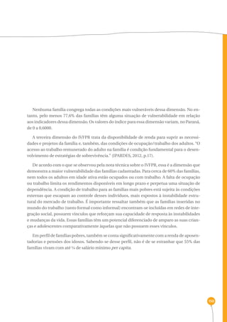 150 
Nenhuma família congrega todas as condições mais vulneráveis dessa dimensão. No en-tanto, 
pelo menos 77,6% das famílias têm alguma situação de vulnerabilidade em relação 
aos indicadores dessa dimensão. Os valores do índice para essa dimensão variam, no Paraná, 
de 0 a 0,6000. 
A terceira dimensão do IVFPR trata da disponibilidade de renda para suprir as necessi-dades 
e projetos da família e, também, das condições de ocupação/trabalho dos adultos. “O 
acesso ao trabalho remunerado do adulto na família é condição fundamental para o desen-volvimento 
de estratégias de sobrevivência.” (IPARDES, 2012, p.17). 
De acordo com o que se observou pela nota técnica sobre o IVFPR, essa é a dimensão que 
demonstra a maior vulnerabilidade das famílias cadastradas. Para cerca de 60% das famílias, 
nem todos os adultos em idade ativa estão ocupados ou com trabalho. A falta de ocupação 
ou trabalho limita os rendimentos disponíveis em longo prazo e perpetua uma situação de 
dependência. A condição de trabalho para as famílias mais pobres está sujeita às condições 
externas que escapam ao controle desses indivíduos, mais expostos à instabilidade estru-tural 
do mercado de trabalho. É importante ressaltar também que as famílias inseridas no 
mundo do trabalho (tanto formal como informal) encontram-se incluídas em redes de inte-gração 
social, possuem vínculos que reforçam sua capacidade de resposta às instabilidades 
e mudanças da vida. Essas famílias têm um potencial diferenciado de amparo as suas crian-ças 
e adolescentes comparativamente àquelas que não possuem esses vínculos. 
Em perfil de famílias pobres, também se conta significativamente com a renda de aposen-tadorias 
e pensões dos idosos. Sabendo-se desse perfil, não é de se estranhar que 55% das 
famílias vivam com até ¼ de salário mínimo per capita. 
 