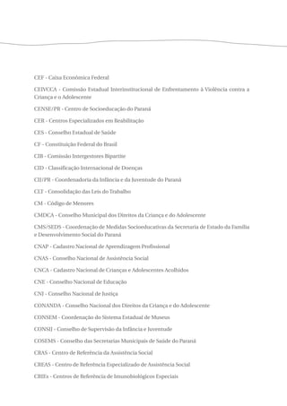 CEF - Caixa Econômica Federal 
CEIVCCA - Comissão Estadual Interinstitucional de Enfrentamento à Violência contra a 
Criança e o Adolescente 
CENSE/PR - Centro de Socioeducação do Paraná 
CER - Centros Especializados em Reabilitação 
CES - Conselho Estadual de Saúde 
CF - Constituição Federal do Brasil 
CIB - Comissão Intergestores Bipartite 
CID - Classificação Internacional de Doenças 
CIJ/PR - Coordenadoria da Infância e da Juventude do Paraná 
CLT - Consolidação das Leis do Trabalho 
CM - Código de Menores 
CMDCA - Conselho Municipal dos Direitos da Criança e do Adolescente 
CMS/SEDS - Coordenação de Medidas Socioeducativas da Secretaria de Estado da Família 
e Desenvolvimento Social do Paraná 
CNAP - Cadastro Nacional de Aprendizagem Profissional 
CNAS - Conselho Nacional de Assistência Social 
CNCA - Cadastro Nacional de Crianças e Adolescentes Acolhidos 
CNE - Conselho Nacional de Educação 
CNJ - Conselho Nacional de Justiça 
CONANDA - Conselho Nacional dos Direitos da Criança e do Adolescente 
CONSEM - Coordenação do Sistema Estadual de Museus 
CONSIJ - Conselho de Supervisão da Infância e Juventude 
COSEMS - Conselho das Secretarias Municipais de Saúde do Paraná 
CRAS - Centro de Referência da Assistência Social 
CREAS - Centro de Referência Especializado de Assistência Social 
CRIEs - Centros de Referência de Imunobiológicos Especiais 
 