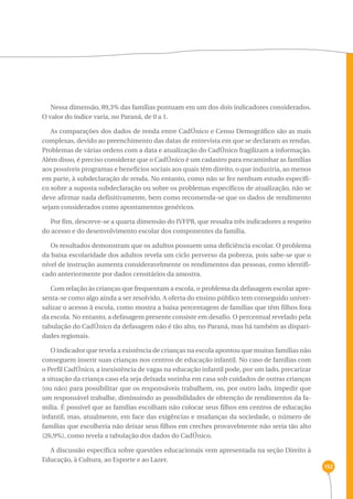 152 
Nessa dimensão, 89,3% das famílias pontuam em um dos dois indicadores considerados. 
O valor do índice varia, no Paraná, de 0 a 1. 
As comparações dos dados de renda entre CadÚnico e Censo Demográfico são as mais 
complexas, devido ao preenchimento das datas de entrevista em que se declaram as rendas. 
Problemas de várias ordens com a data e atualização do CadÚnico fragilizam a informação. 
Além disso, é preciso considerar que o CadÚnico é um cadastro para encaminhar as famílias 
aos possíveis programas e benefícios sociais aos quais têm direito, o que induziria, ao menos 
em parte, à subdeclaração de renda. No entanto, como não se fez nenhum estudo específi-co 
sobre a suposta subdeclaração ou sobre os problemas específicos de atualização, não se 
deve afirmar nada definitivamente, bem como recomenda-se que os dados de rendimento 
sejam considerados como apontamentos genéricos. 
Por fim, descreve-se a quarta dimensão do IVFPR, que ressalta três indicadores a respeito 
do acesso e do desenvolvimento escolar dos componentes da família. 
Os resultados demonstram que os adultos possuem uma deficiência escolar. O problema 
da baixa escolaridade dos adultos revela um ciclo perverso da pobreza, pois sabe-se que o 
nível de instrução aumenta consideravelmente os rendimentos das pessoas, como identifi-cado 
anteriormente por dados censitários da amostra. 
Com relação às crianças que frequentam a escola, o problema da defasagem escolar apre-senta- 
se como algo ainda a ser resolvido. A oferta do ensino público tem conseguido univer-salizar 
o acesso à escola, como mostra a baixa percentagem de famílias que têm filhos fora 
da escola. No entanto, a defasagem presente consiste em desafio. O percentual revelado pela 
tabulação do CadÚnico da defasagem não é tão alto, no Paraná, mas há também as dispari-dades 
regionais. 
O indicador que revela a existência de crianças na escola apontou que muitas famílias não 
conseguem inserir suas crianças nos centros de educação infantil. No caso de famílias com 
o Perfil CadÚnico, a inexistência de vagas na educação infantil pode, por um lado, precarizar 
a situação da criança caso ela seja deixada sozinha em casa sob cuidados de outras crianças 
(ou não) para possibilitar que os responsáveis trabalhem, ou, por outro lado, impedir que 
um responsável trabalhe, diminuindo as possibilidades de obtenção de rendimentos da fa-mília. 
É possível que as famílias escolham não colocar seus filhos em centros de educação 
infantil, mas, atualmente, em face das exigências e mudanças da sociedade, o número de 
famílias que escolheria não deixar seus filhos em creches provavelmente não seria tão alto 
(26,9%), como revela a tabulação dos dados do CadÚnico. 
A discussão específica sobre questões educacionais vem apresentada na seção Direito à 
Educação, à Cultura, ao Esporte e ao Lazer. 
 