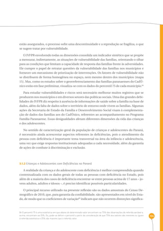 154 
estão assegurados, o processo sofre uma descontinuidade e a reprodução se fragiliza, o que 
se sugere tratar por vulnerabilidade. 
O IVFPR envolvendo todas as dimensões consolida um indicador sintético que se propõe 
a mensurar, indiretamente, as situações de vulnerabilidade das famílias, orientando o olhar 
para as condições que limitam a capacidade de resposta das famílias frente às adversidades. 
Ele cumpre o papel de retratar questões da vulnerabilidade das famílias nos municípios e 
fornecer um mecanismo de priorização de intervenções. Os fatores de vulnerabilidade não 
se distribuem de forma homogênea no espaço, nem mesmo dentro dos municípios (mapa 
15). Mas, como os estudos sobre o georreferenciamento das famílias paranaenses do CadÚ-nico 
estão em fase preliminar, visualiza-se com os dados do percentil 75 de cada município.84 
Para estudar vulnerabilidades e riscos será necessário melhorar muitos registros que se 
produzem nos municípios e em diversos setores das políticas sociais. Uma das grandes debi-lidades 
do IVFPR diz respeito à ausência de informações de saúde sobre a família na base de 
dados, além da falta de dados sobre o território de entorno onde vivem as famílias. Algumas 
ações da Secretaria de Estado da Família e Desenvolvimento Social visam à complementa-ção 
de dados das famílias aos do CadÚnico, referentes ao acompanhamento no Programa 
Família Paranaense. Essas desigualdades afetam diferentes dimensões da vida das crianças 
e dos adolescentes. 
No sentido de caracterização geral da população de crianças e adolescentes do Paraná, 
é necessário ainda acrescentar aspectos referentes às deficiências, pois o atendimento da 
pessoa com deficiência é importante tema transversal na área da infância e adolescência, 
uma vez que exige respostas institucionais adequadas a cada necessidade, além da garantia 
de ações de combate à discriminação e exclusão. 
3.1.2 Crianças e Adolescentes com Deficiências no Paraná 
A realidade da criança e do adolescente com deficiência é melhor compreendida quando 
contextualizada com os dados gerais de todas as pessoas com deficiência no Estado, pois 
além de a maioria dos casos de deficiência encontrar-se entre pessoas acima de 17 anos – jo-vens 
adultos, adultos e idosos –, é preciso identificar possíveis particularidades. 
O principal recurso utilizado na presente reflexão são os dados amostrais do Censo De-mográfico 
de 2010, que, para garantia da confiabilidade, são apresentados em nível do Esta-do, 
de modo que os coeficientes de variação85 indicam que não ocorrem distorções significa- 
84 O percentil 75 é uma estatística em que abaixo do determinado valor encontram-se 75% das observações da referida variável e, 
acima, encontram-se 25%. Ou, pode-se definir o percentil a partir da consideração de que 75% dos valores são menores ou iguais 
à referida estatística e 25% são maiores que o referido valor. 
 