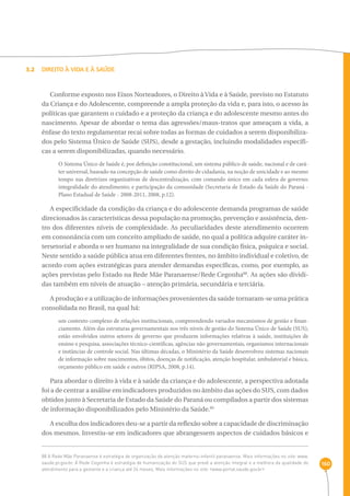 160 
3.2 Direito à vida e à saúde 
Conforme exposto nos Eixos Norteadores, o Direito à Vida e à Saúde, previsto no Estatuto 
da Criança e do Adolescente, compreende a ampla proteção da vida e, para isto, o acesso às 
políticas que garantem o cuidado e a proteção da criança e do adolescente mesmo antes do 
nascimento. Apesar de abordar o tema das agressões/maus-tratos que ameaçam a vida, a 
ênfase do texto regulamentar recai sobre todas as formas de cuidados a serem disponibiliza-dos 
pelo Sistema Único de Saúde (SUS), desde a gestação, incluindo modalidades específi-cas 
a serem disponibilizadas, quando necessário. 
O Sistema Único de Saúde é, por definição constitucional, um sistema público de saúde, nacional e de cará-ter 
universal, baseado na concepção de saúde como direito de cidadania, na noção de unicidade e ao mesmo 
tempo nas diretrizes organizativas de descentralização, com comando único em cada esfera de governo; 
integralidade do atendimento; e participação da comunidade (Secretaria de Estado da Saúde do Paraná - 
Plano Estadual de Saúde - 2008-2011, 2008, p.12). 
A especificidade da condição da criança e do adolescente demanda programas de saúde 
direcionados às características dessa população na promoção, prevenção e assistência, den-tro 
dos diferentes níveis de complexidade. As peculiaridades deste atendimento ocorrem 
em consonância com um conceito ampliado de saúde, no qual a política adquire caráter in-tersetorial 
e aborda o ser humano na integralidade de sua condição física, psíquica e social. 
Neste sentido a saúde pública atua em diferentes frentes, no âmbito individual e coletivo, de 
acordo com ações estratégicas para atender demandas específicas, como, por exemplo, as 
ações previstas pelo Estado na Rede Mãe Paranaense/Rede Cegonha88. As ações são dividi-das 
também em níveis de atuação – atenção primária, secundária e terciária. 
A produção e a utilização de informações provenientes da saúde tornaram-se uma prática 
consolidada no Brasil, na qual há: 
um contexto complexo de relações institucionais, compreendendo variados mecanismos de gestão e finan-ciamento. 
Além das estruturas governamentais nos três níveis de gestão do Sistema Único de Saúde (SUS), 
estão envolvidos outros setores de governo que produzem informações relativas à saúde, instituições de 
ensino e pesquisa, associações técnico-científicas, agências não governamentais, organismos internacionais 
e instâncias de controle social. Nas últimas décadas, o Ministério da Saúde desenvolveu sistemas nacionais 
de informação sobre nascimentos, óbitos, doenças de notificação, atenção hospitalar, ambulatorial e básica, 
orçamento público em saúde e outros (RIPSA, 2008, p.14). 
Para abordar o direito à vida e à saúde da criança e do adolescente, a perspectiva adotada 
foi a de centrar a análise em indicadores produzidos no âmbito das ações do SUS, com dados 
obtidos junto à Secretaria de Estado da Saúde do Paraná ou compilados a partir dos sistemas 
de informação disponibilizados pelo Ministério da Saúde.89 
A escolha dos indicadores deu-se a partir da reflexão sobre a capacidade de discriminação 
dos mesmos. Investiu-se em indicadores que abrangessem aspectos de cuidados básicos e 
88 A Rede Mãe Paranaense é estratégia de organização da atenção materno-infantil paranaense. Mais informações no site: www. 
saude.pr.gov.br. A Rede Cegonha é estratégia de humanização do SUS que prevê a atenção integral e a melhora da qualidade do 
atendimento para a gestante e a criança até 24 meses. Mais informações no site: ‹www.portal.saude.gov.br› 
 