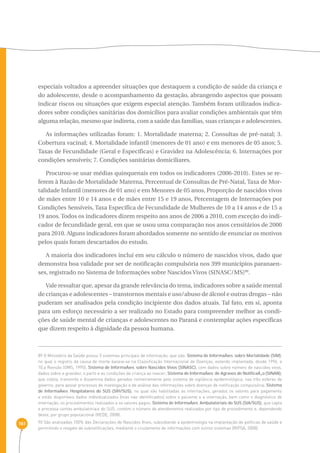 161 
especiais voltados a apreender situações que destaquem a condição de saúde da criança e 
do adolescente, desde o acompanhamento da gestação, abrangendo aspectos que possam 
indicar riscos ou situações que exigem especial atenção. Também foram utilizados indica-dores 
sobre condições sanitárias dos domicílios para avaliar condições ambientais que têm 
alguma relação, mesmo que indireta, com a saúde das famílias, suas crianças e adolescentes. 
As informações utilizadas foram: 1. Mortalidade materna; 2. Consultas de pré-natal; 3. 
Cobertura vacinal; 4. Mortalidade infantil (menores de 01 ano) e em menores de 05 anos; 5. 
Taxas de Fecundidade (Geral e Específicas) e Gravidez na Adolescência; 6. Internações por 
condições sensíveis; 7. Condições sanitárias domiciliares. 
Procurou-se usar médias quinquenais em todos os indicadores (2006-2010). Estes se re-ferem 
à Razão de Mortalidade Materna, Percentual de Consultas de Pré-Natal, Taxa de Mor-talidade 
Infantil (menores de 01 ano) e em Menores de 05 anos, Proporção de nascidos vivos 
de mães entre 10 e 14 anos e de mães entre 15 e 19 anos, Percentagem de Internações por 
Condições Sensíveis, Taxa Específica de Fecundidade de Mulheres de 10 a 14 anos e de 15 a 
19 anos. Todos os indicadores dizem respeito aos anos de 2006 a 2010, com exceção do indi-cador 
de fecundidade geral, em que se usou uma comparação nos anos censitários de 2000 
para 2010. Alguns indicadores foram abordados somente no sentido de enunciar os motivos 
pelos quais foram descartados do estudo. 
A maioria dos indicadores inclui em seu cálculo o número de nascidos vivos, dado que 
demonstra boa validade por ser de notificação compulsória nos 399 municípios paranaen-ses, 
registrado no Sistema de Informações sobre Nascidos Vivos (SINASC/MS)90. 
Vale ressaltar que, apesar da grande relevância do tema, indicadores sobre a saúde mental 
de crianças e adolescentes – transtornos mentais e uso/abuso de álcool e outras drogas – não 
puderam ser analisados pela condição incipiente dos dados atuais. Tal fato, em si, aponta 
para um esforço necessário a ser realizado no Estado para compreender melhor as condi-ções 
de saúde mental de crianças e adolescentes no Paraná e contemplar ações específicas 
que dizem respeito à dignidade da pessoa humana. 
89 O Ministério da Saúde possui 5 sistemas principais de informação, que são: Sistema de InformaÁıes sobre Mortalidade (SIM), 
no qual o registro da causa de morte baseia-se na Classificação Internacional de Doenças, estando implantada, desde 1996, a 
10.a Revisão (OMS, 1995); Sistema de InformaÁıes sobre Nascidos Vivos (SINASC), com dados sobre número de nascidos vivos, 
dados sobre a gravidez, o parto e as condições da criança ao nascer; Sistema de InformaÁıes de Agravos de NotificaÁ„o (SINAN), 
que coleta, transmite e dissemina dados gerados rotineiramente pelo sistema de vigilância epidemiológica, nas três esferas de 
governo, para apoiar processos de investigação e de análise das informações sobre doenças de notificação compulsória; Sistema 
de InformaÁıes Hospitalares do SUS (SIH/SUS), no qual são habilitadas as internações, gerados os valores para pagamento 
e estão disponíveis dados individualizados (mas não identificados) sobre o paciente e a internação, bem como o diagnóstico de 
internação, os procedimentos realizados e os valores pagos; Sistema de InformaÁıes Ambulatoriais do SUS (SIA/SUS), que capta 
e processa contas ambulatoriais do SUS, contém o número de atendimentos realizados por tipo de procedimento e, dependendo 
deste, por grupo populacional (REDE, 2008). 
90 São analisadas 100% das Declarações de Nascidos Vivos, subsidiando a epidemiologia na implantação de políticas de saúde e 
permitindo o resgate de subnotificações, mediante o cruzamento de informações com outros sistemas (RIPSA, 2008). 
 