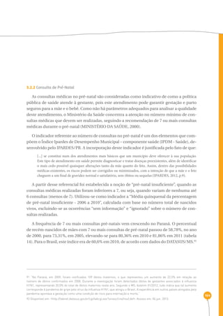 164 
3.2.2 Consulta de Pré-Natal 
As consultas médicas no pré-natal são consideradas como indicativo de como a política 
pública de saúde atende à gestante, pois este atendimento pode garantir gestação e parto 
seguros para a mãe e o bebê. Como não há parâmetros adequados para analisar a qualidade 
deste atendimento, o Ministério da Saúde concentra a atenção no número mínimo de con-sultas 
médicas que devem ser realizadas, seguindo a recomendação de 7 ou mais consultas 
médicas durante o pré-natal (MINISTÉRIO DA SAÚDE, 2000). 
O indicador referente ao número de consultas no pré-natal é um dos elementos que com-põem 
o Índice Ipardes de Desempenho Municipal – componente saúde (IPDM - Saúde), de-senvolvido 
pelo IPARDES/PR. A incorporação deste indicador é justificada pelo fato de que: 
[...] se constitui num dos atendimentos mais básicos que um município deve oferecer à sua população. 
Este tipo de atendimento em saúde permite diagnosticar e tratar doenças preexistentes, além de identificar 
o mais cedo possível quaisquer alterações tanto da mãe quanto do feto. Assim, dentro das possibilidades 
médicas existentes, os riscos podem ser corrigidos ou minimizados, com a intenção de que a mãe e o feto 
cheguem a um final de gravidez normal e satisfatório, sem óbitos ou sequelas (IPARDES, 2012, p.9). 
A partir desse referencial foi estabelecida a noção de “pré-natal insuficiente”, quando as 
consultas médicas realizadas foram inferiores a 7, ou seja, quando variam de nenhuma até 
6 consultas (menos de 7). Utilizou-se como indicador a “Média quinquenal da percentagem 
de pré-natal insuficiente - 2006 a 2010”, calculada com base no número total de nascidos 
vivos, excluindo-se as ocorrências “sem informação” e “ignorado” sobre o número de con-sultas 
realizadas. 
A frequência de 7 ou mais consultas pré-natais vem crescendo no Paraná. O percentual 
de recém-nascidos de mães com 7 ou mais consultas de pré-natal passou de 58,78%, no ano 
de 2000, para 73,31%, em 2005, elevando-se para 80,36% em 2010 e 81,86% em 2011 (tabela 
14). Para o Brasil, este índice era de 60,6% em 2010, de acordo com dados do DATASUS/MS.92 
91 “No Paraná, em 2009, foram notificados 109 óbitos maternos, o que representou um aumento de 22,5% em relação ao 
número de óbitos confirmados em 2008. Durante a investigação foram detectados óbitos de gestantes associados à influenza 
H1N1, representando 20,0% do total de óbitos maternos neste ano. Segundo o MS, boletim 01/2012, tudo indica que tal aumento 
corresponde à pandemia de gripe pelo vírus da influenza H1N1, que atingiu o Brasil. A experiência em outros países atingidos pela 
pandemia apontava a gestação como uma condição de risco para internação e morte.” 
92 Disponível em: ‹http://tabnet.datasus.gov.br/cgi/tabcgi.exe?sinasc/cnv/nvuf.def›. Acesso em: 04 jun. 2013. 
 