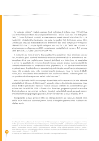 169 
As Metas do Milênio93 estabeleceram ao Brasil o objetivo de reduzir, entre 1990 e 2015, a 
taxa de mortalidade infantil das crianças com menos de 1 ano de idade para 17,9 (redução de 
75%). O Estado do Paraná, em 1990, apresentava uma taxa de mortalidade infantil de 29,14. 
Desde 2001 o Estado já havia atingido esta meta, chegando à TMI de 11,65 no ano de 2011. 
Com relação à taxa de mortalidade infantil de menores de 5 anos, o objetivo de redução de 
1990 até 2015 é de 2/3, o que significa chegar a uma taxa de 19,30. Desde 2004 o Paraná já 
atingiu essa meta, chegando em 2010 a uma taxa de mortalidade de menores de 5 anos de 
13,98 (SIM/SINASC/CEPI/DVIEP/SVS/SESA-PR). 
A estimativa do risco de morte dos nascidos vivos durante os cinco primeiros anos de 
vida, de modo geral, expressa o desenvolvimento socioeconômico e a infraestrutura am-biental 
precários, que condicionam a desnutrição infantil e as infecções a ela associadas. 
O acesso e a qualidade dos recursos disponíveis para atenção à saúde maternoinfantil são 
também determinantes da mortalidade nesse grupo etário. A taxa de mortalidade infantil 
no primeiro ano de vida influencia o resultado deste indicador, amplificando o impacto das 
causas pós-neonatais, a que estão expostas também as crianças entre 1 e 4 anos de idade. 
Porém, taxas reduzidas de mortalidade até 5 anos podem não refletir a real condição de vida 
em que determinados segmentos sociais estão inseridos.94 
Com o objetivo de viabilizar o emprego desses dados, utiliza-se como indicador a Taxa de 
Mortalidade de Menores de Cinco Anos95, no qual o número de óbitos de menores de cinco 
anos é dividido pelo total de nascidos vivos de um dado território no ano considerado, por 
mil nascidos vivos (RIPSA, 2008). A fim de evitar distorções que possam prejudicar a análise 
dos indicadores, e para corrigir oscilações devido à variabilidade anual que pode ocorrer 
principalmente em populações pequenas, foram consideradas as taxas de 2006 a 2010. 
Comparando as taxas gerais de óbito de crianças menores de 5 anos, no Paraná, entre 
2006 e 2010, verifica-se a diminuição dos óbitos ao longo do período, como se observa na 
tabela a seguir. 
93 As Metas do Milênio ou Objetivos de Desenvolvimento do Milênio consistem em oito objetivos pactuados pelos países-membros 
da ONU, que visam ao desenvolvimento mundial. Esses objetivos, estabelecidos em 2000, e que devem ser cumpridos pelos países 
signatários até 2015, são: erradicar a extrema pobreza e a fome; atingir o ensino básico universal; promover a igualdade entre os 
sexos e a autonomia das mulheres; reduzir a mortalidade infantil; melhorar a saúde materna; combater o HIV/AIDS, a malária e 
outras doenças; garantir a sustentabilidade ambiental; estabelecer uma parceria mundial para o desenvolvimento. Disponível em: 
‹www.onu.org.br›. Acesso em: 11 jun. 2013. 
94 Disponível em: ‹www.ripsa.org.br/fichasIDB/record.php?node=c.16&lang=pt&version=ed4)›. 
 