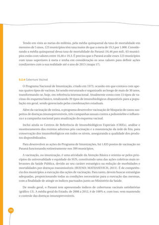 171 
Tendo em vista as metas do milênio, pela média quinquenal da taxa de mortalidade em 
menores de 5 anos, 123 municípios têm taxa maior do que a meta de 19,3 por 1.000. Conside-rando 
a média quinquenal dessa taxa de mortalidade do Paraná (16,46 por mil), 63 municí-pios 
estão com valores entre 16,46 e 19,3. É preciso que o Paraná avalie esses 123 municípios 
com taxas superiores à meta e tenha em consideração os seus valores para definir ações 
condizentes com a sua realidade até o ano de 2015 (mapa 17). 
3.2.4 Cobertura Vacinal 
O Programa Nacional de Imunização, criado em 1973, ocasião em que contava com ape-nas 
quatro tipos de vacinas, foi sendo estruturado e organizado ao longo de mais de 30 anos, 
transformando-se, hoje, em referência internacional. Atualmente conta com 15 tipos de va-cinas 
do esquema básico, totalizando 39 tipos de imunobiológicos disponíveis para a popu-lação 
em geral, sendo gerenciado pelas coordenações estaduais. 
Além da vacinação de rotina, o programa desenvolve vacinação de bloqueio de casos sus-peitos 
de doenças imunopreveníveis, três campanhas anuais contra a poliomielite e influen-za 
e a campanha nacional para atualização do esquema vacinal. 
Inclui ainda os Centros de Referência de Imunobiológicos Especiais (CRIEs), análise e 
monitoramento dos eventos adversos pós-vacinação e a manutenção da rede de frio, para 
conservação dos imunobiológicos em todos os níveis, assegurando a qualidade dos produ-tos 
disponibilizados. 
Para desenvolver as ações do Programa de Imunizações, há 1.835 postos de vacinação no 
Paraná funcionando rotineiramente nos 399 municípios. 
A vacinação, ou imunização, é uma atividade da Atenção Básica e orienta-se pelos prin-cípios 
da universalidade e equidade do SUS, constituindo uma das ações coletivas mais re-levantes 
da Saúde Pública, devido ao seu caráter estratégico na redução de morbidades e 
mortalidades por doenças transmissíveis (BUENO; MATIJASEVICH, 2011). É de competên-cia 
dos municípios a execução das ações de vacinação. Para tanto, devem buscar estratégias 
adequadas, proporcionando todas as condições necessárias para a execução das mesmas, 
com a finalidade de atingir os índices pactuados junto ao Ministério da Saúde. 
De modo geral, o Paraná tem apresentado índices de coberturas vacinais satisfatórias 
(gráfico 13). A média geral do Estado, de 2008 a 2012, é de 100% e, com isso, vem mantendo 
o controle das doenças imunopreveníveis. 
 