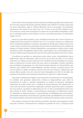 175 
No ano de 2010, 181 municípios tiveram a taxa de fecundidade específica entre adolescentes 
de 10 a 14 anos superior à do Estado, que foi de 2,88 para cada 1.000 NV98. Contudo, assim como 
em outros indicadores, pode-se verificar diferenças entre os municípios. 123 municípios 
paranaenses não tiveram NV de mães entre 10 e 14 anos no ano de 2010. Salienta-se que 
esses números variam entre municípios de acordo com sua densidade demográfica, sendo 
que as oscilações podem ocorrer durante os anos e seus efeitos precisam ser relativizados 
(mapas 18 e 19). 
Destaca-se, para efeitos jurídicos, que a atividade sexual antes dos 14 anos é descrita no 
Código Penal como estupro de vulnerável (art. 217-A), no qual a criança ou a adolescente 
não é considerada legalmente com plena capacidade de decidir pela conduta sexual. Com 
o início cada vez mais precoce da iniciação sexual na fase da adolescência, fica o desafio de 
adequar os Direitos Sexuais e Direitos Reprodutivos, que garantem a saúde sexual e saúde 
reprodutiva, dentro da legalidade vigente. Hoje a preocupação com a maternidade precoce 
se coloca também a partir da perspectiva dos riscos da saúde reprodutiva e dos riscos sociais. 
A incidência de gravidez na adolescência pode indicar maior vulnerabilidade dessas 
adolescentes, falta de informação e falta de acesso aos serviços de saúde, ou até mesmo 
relacionar-se à violência sexual, sendo que essas condições não são homogêneas nem para 
todas as adolescentes da faixa etária nem para todos os municípios. Estudos específicos 
que possibilitem desagregação em nível intramunicipal poderiam ser desenvolvidos para 
observar essas relações entre vulnerabilidades, questões culturais e gravidez precoce. No 
caso do Paraná, os dados censitários mostram que 50% das crianças e adolescentes que 
tiveram filhos nascidos vivos até a data do Censo Demográfico em 2010 (31 de julho) são 
oriundos de domicílios com rendimento domiciliar per capita até ½ salário mínimo. 
A gestação na adolescência significa uma situação de risco potencial a ser acompanhada. 
Os cuidados com gestantes adolescentes revelam-se imprescindíveis, pois, além de 
necessitarem de todas as atenções apropriadas ao período da gestação, abordagens 
tradicionais de saúde revelam que a condição de desenvolvimento das adolescentes as 
torna mais vulneráveis às possíveis complicações oriundas da gravidez, parto e puerpério. 
Por esses motivos, a gravidez na adolescência de 10 a 14 anos é considerada de maior risco 
pelo sistema de saúde. Durante o desenvolvimento da gravidez na adolescência devem 
ser valorizados os aspectos positivos, e potencializadas as habilidades para maternidade e 
paternidade responsáveis, de maneira que a gravidez tenha a possibilidade de ser vivenciada 
de maneira saudável, reduzindo assim possíveis sentimentos de rejeição, medo e incertezas. 
Nem sempre a iniciação da vida sexual leva à gravidez, portanto a preocupação na saúde 
não pode se limitar à observação das condições da gravidez de risco. A iniciação sexual 
98 Os dados para cada município estão apresentados no banco de dados em apêndice apenas em formato digital. 
 